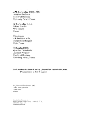 J.M. Korbendau D.D.S., M.S.
Associate Professor
Faculty of Dentistry
University Paris 5, France

X. Korbendau D.D.S.
Private Practice
Oral Surgery
France

Contributors
J.F.Andreani M.D.
Maxillofacial Surgeon
Paris, France

C.Dunglas D.D.S.
Qualified Orthodontist
Assistant Professor
Faculty of Dentistry
University Paris 5, France




First pulished in French in 2002 by Quintessence International, Paris
         L’extraction de la dent de sagesse




© Quintessence International, 2003
11 bis, rue d’Aguesseau
75008 Paris
France




Translated into Vietnamese by:
Huỳnh Văn Dương Chapter 1, 2, 5, 6, 7, 8, 9, 10, 11, 12, 13.
Vũ Hải Liêm chapter 3, 4.
hvanduong@yahoo.com
 
