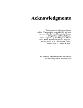 Acknowledgments

              The computerized radiographic images
  and the CT examination presented in this text book
    were provied by Dr. Pascal Guinet, Alain Lacan,
                  Philippe Katz and Danielle Pajoni.
      Others are provied by David Mcgowan, Martin
    Dunitz, Karl R. Koerner, Fragiskos D. Fragiskos,
       Michael Miloro, G. E. Ghali, Peter E. Larsen,
                Peter D. Waite, U.J. Moore, D Wray.




     We gratefully acknowledge their contribution
           and the quality of their documentation
 