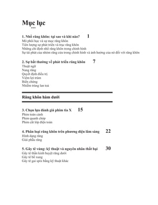 Mục lục
      ***

1. Nhổ răng khôn: tại sao và khi nào?         1
Mô phôi học và sự mọc răng khôn
Tiên lượng sự phát triển và trục răng khôn
Những chỉ định nhổ răng khôn trong chỉnh hình
Sự tái phát của nhóm răng cửa trong chỉnh hình và ảnh hưởng của nó đối với răng khôn

2. Sự bất thường về phát triển răng khôn          7
Thuật ngữ
Nang răng
Quyết định điều trị
Viêm lợi trùm
Biến chứng
Nhiễm trùng lan toả


Răng khôn hàm dưới


3. Chọn lựa đánh giá phim tia X        15
Phim toàn cảnh
Phim quanh chóp
Phim cắt lớp điện toán

4. Phân loại răng khôn trên phương diện lâm sàng           22
Hình dạng răng
Giải phẫu răng

5. Gây tê vùng: kỹ thuật và nguyên nhân thất bại           30
Gây tê thần kinh huyệt răng dưới
Gây tê bổ xung
Gây tê gai spix bằng kỹ thuật khác
 