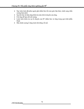 Chương IX: Tiểu phẫu răng khôn nghiêng gần 900


   •   Nạy luôn luôn đặt phía ngoài gần nhằm bảo tồn tam giác hậu hàm, tránh sang chấn
       xương hàm dưới.
   •   Sau khi bộc lộ thân răng kiểm tra mức độ di chuyển của răng.
   •   Cắt răng để hạn chế cắt xương.
   •   Luôn luôn kiểm tra sự di chuyển của R7 nhằm bảo vệ răng trong quá trình phẫu
       thuật.
   •   Mài chỉnh xương ổ răng trước khi đóng vết mổ.




                            74
J-M. Korbendau ___________________________________
 