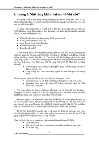Chương I: Nhổ răng khôn: tại sao và khi nào?


Chương I: Nhổ răng khôn: tại sao và khi nào?
   Nhổ răng khôn là một trong những phương pháp điều trị trong nha khoa. Đã có
nhiều nghiên cứu, báo cáo với mục đích tìm hiểu những nguyên nhân đưa đến việc nhổ
một hay nhiều răng khôn.

   Tổ chức National Institute of Health (NIH)- Hoa Kỳ- trong hội nghị quốc tế năm
1979, khi chưa có sự đồng thuận về thời điểm nhổ răng khôn, đã đưa ra những khuyến
cáo về chỉ định nhổ răng như sau:

   •   Hiện diện tân sinh, nang hay u trong thành bao mầm R8.
   •   Viêm quanh R8 lặp lại nhiều lần.
   •   Sang thương sâu R không hồi phục.
   •   Làm tổn hại mô nha chu R7.
   •   Làm sâu mặt xa R7.

    Y văn đã bàn nhiều về những kinh nghiệm chẩn đoán và điều trị các rối loạn phát
triển liên quan đến R8, tuy nhiên thời điểm nhổ răng này khi bệnh nhân không có triệu
chứng lâm sàng vẫn còn đang bàn cãi. Thực tế thì nhổ R8 dự phòng các tai biến ngày
càng tăng, chiếm 18% đến 40% trường hợp nhổ R8 ở các nước phát triển (Liedholm et
al; Lysel & Rohlin). Tuổi bệnh nhân nhổ R8 trung bình từ 20-29. Mục đích nhổ răng
chính là:
            • Giảm đi nguy cơ di chứng, tai biến phẫu thuật, và biến chứng cho các R
               kế bên ở người lớn.
            • Tăng cường sức khoẻ cho những người trẻ tuổi (đã qua tuổi trưởng
               thành).

Chất lượng của quy trình điều trị được xác định bởi những yếu tố sau:
          • Tính chính xác của chỉ định nhổ răng dự phòng (1 hay nhiều R khôn).
          • Giai đoạn thích hợp và kỹ thuật nhổ R được chọn lựa, năng lực phẫu
              thuật viên và kíp mổ.

    Tuy nhiên, không thể đưa ra một hướng dẫn chuẩn xác chỉ định nhổ răng dự phòng,
vì nguyên tắc điều trị (được đưa ra bởi các cộng đồng Bác sĩ lâm sàng, và các nhà khoa
học) không thống nhất ở các nước khác nhau (Worral et al).

    Hơn nữa, ngay cả các tổng quan y văn hiện thời không thể so sánh giữa các nguy cơ
và lợi ích trong nhổ R8. Ngoài ra, quyết định nhổ R8 thường bởi một thầy thuốc, chỉ
dựa vào một tấm phim X-quang trên một bệnh nhân đã qua tuổi dậy thì. Nên nhổ răng
này vẫn có thể được xem là những quyết định chủ quan của các nhà lâm sàng.

   Để có chẩn đoán chính xác, cần hiểu rõ và lượng giá được các giai đoạn mọc răng.
Sau đó đánh giá độ ngầm, kẹt một phần, những sang thương nha chu R8 hay R7, và
nguy cơ gây rối loạn sự phát triển các răng kế cạnh.

Theo Lielholm, ba yếu tố quan trọng cần xem xét khi quyết định nhổ R8 là:
          • Tuổi bệnh nhân.
          • Góc tạo bởi trục răng và mặt phẳng nhai, cũng như hướng mọc răng.
          • Vị trí mọc răng.

                             1
J-M. Korbendau  __________________________________
 