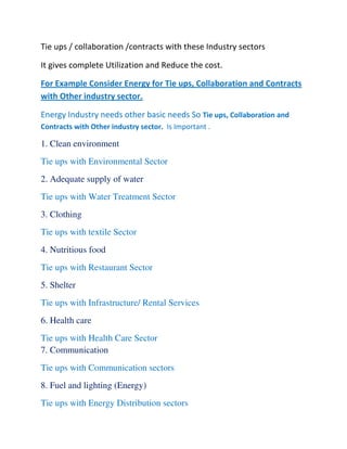 Tie ups / collaboration /contracts with these Industry sectors
It gives complete Utilization and Reduce the cost.
For Example Consider Energy for Tie ups, Collaboration and Contracts
with Other industry sector.
Energy Industry needs other basic needs So Tie ups, Collaboration and
Contracts with Other industry sector. Is Important .
1. Clean environment
Tie ups with Environmental Sector
2. Adequate supply of water
Tie ups with Water Treatment Sector
3. Clothing
Tie ups with textile Sector
4. Nutritious food
Tie ups with Restaurant Sector
5. Shelter
Tie ups with Infrastructure/ Rental Services
6. Health care
Tie ups with Health Care Sector
7. Communication
Tie ups with Communication sectors
8. Fuel and lighting (Energy)
Tie ups with Energy Distribution sectors
 