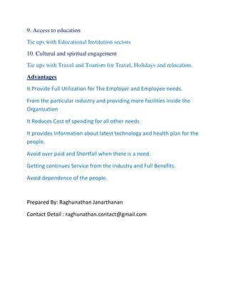 9. Access to education
Tie ups with Educational Institution sectors
10. Cultural and spiritual engagement
Tie ups with Travel and Tourism for Travel, Holidays and relocation.
Advantages
It Provide Full Utilization for The Employer and Employee needs.
From the particular industry and providing more facilities inside the
Organization
It Reduces Cost of spending for all other needs
It provides Information about latest technology and health plan for the
people.
Avoid over paid and Shortfall when there is a need.
Getting continues Service from the industry and Full Benefits.
Avoid dependence of the people.
Prepared By: Raghunathan Janarthanan
Contact Detail : raghunathan.contact@gmail.com
 