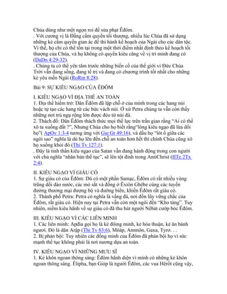 Chúa dùng như một ngọn roi để sửa phạt Êđôm.
. Với cương vị là Đấng cầm quyền tối thượng, nhiều lúc Chúa đã sử dụng
những kẻ cầm quyền gian ác để thi hành kế hoạch của Ngài cho các dân tộc.
Vì thế, họ chỉ có thể tồn tại trong một thời điểm nhất định theo kế hoạch tối
thượng của Chúa, và họ không có quyền kiêu căng về vị trí mình đang có
(DaDn 4:29-32).
. Chúng ta có thể yên tâm trước những biến cố của thế giới vì Đức Chúa
Trời vẫn đang sống, đang tể trị và đang có chương trình tốt nhất cho những
kẻ yêu mến Ngài (RoRm 8:28).
Bài 9: SỰ KIÊU NGẠO CỦA ÊĐÔM
I. KIÊU NGẠO VÌ ĐỊA THẾ AN TOÀN
1. Địa thế hiểm trở: Dân Êđôm đã lập chỗ ở của mình trong các hang núi
hoặc tự tạo các hang từ các bức vách núi. Ở xứ Petra chúng ta vẫn còn thấy
những nơi trú ngụ rộng lớn được đẻo từ núi đá.
2. Thách đố: Dân Êđôm thách thức mọi thế lực trên trần gian rằng “Ai có thể
xô ta xuống đất ?”, Nhưng Chúa cho họ biết rằng“lòng kiêu ngạo đã lừa dối
họ”( ApOv 1:3-4 tương ứng với Gie Gr 49:16), và dầu họ “lót ổ giữa các
ngôi sao” nghĩa là dù họ lên đến chỗ an toàn hơn hết thì chính Chúa cũng xô
họ xuống khỏi đó (Thi Tv 127:1).
. Đây là tinh thần kiêu ngạo của Satan vẫn đang hành động trong con người
với chủ nghĩa “nhân bản thế tục”, sẽ lên tột đỉnh trong AntiChrist (IITe 2Tx
2:4).
II. KIÊU NGẠO VÌ GIÀU CÓ
1. Sự giàu có của Êđôm: Dù có một phần Samạc, Êđôm có rất nhiều vùng
trũng dồi dào nước, các mỏ sắt và đồng ở Êxiôn Ghêbe cùng các tuyến
đường thương mại đượng bộ và đường biển, khiến Êđôm rất giàu có.
2. Thành phố Petra: Petra có nghĩa là vầng đá, nơi đồn lũy vững chắc của
Êđôm, rất giàu có. Hiện nay tại Petra vẫn còn một ngôi đền “Kho tàng”. Tuy
nhiên, niềm kiêu hãnh về sự giàu có đã thu hút người Nêbát cướp bóc Êđôm.
III. KIÊU NGẠO VÌ CÁC LIÊN MINH
1. Các liên minh: Apđia gọi họ là kẻ đôìng minh, kẻ hòa thuận, kẻ ăn bánh
ngươi. Đó là dân Arập (Thi Tv 83:6), Môáp, Ammôn, Gaxa, Tyrơ. . .
2. Bị phản bội: Tuy nhiên các đồng minh của Êđôm đã phản bội họ vì sức
mạnh thế tục không phải là nơi nương dựa an toàn.
IV. KIÊU NGẠO VÌ NHỮNG MƯU SĨ
1. Kẻ khôn ngoan thông sáng: Êđôm hãnh diện vì mình có những kẻ khôn
ngoan thông sáng. Êlipha, bạn Gióp là người Êđôm, các vua Hêrốt cũng vậy,
 