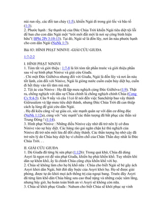 núi run rẩy, các đồi tan chảy (1:5), khiến Ngài đi trong gió lốc và bão tố
(1:3).
2. Phước hạnh : Sự thạnh nộ của Đức Chúa Trời khiến Ngài tiêu diệt tội lỗi
để ban cho con dân Ngài một “trời mới đất mới là nơi sự công bình hiện
hữu”( IIPhi 2Pr 3:10-13). Tại đó, Ngài sẽ là đồn lũy, nơi ẩn náu phước hạnh
cho con dân Ngài (NaNk 1:7).
Bài 83: HÌNH PHẠT NINIVE -GIẢI CỨU GIUĐA
1:7-2:2
I. HÌNH PHẠT NINIVE
1. Tóm tắt và giới thiệu : 1:7-8 là lời tóm tắt phần trước và giới thiệu phần
sau về sự hình phạt Ninive và giải cứu Giuđa.
. Chỉ một Đức Giêhôva nhưng đối với Giuđa, Ngài là đồn lũy và nơi ẩn náu
tốt lành, còn đối với Ninive, Ngài là giòng nước cuồn cuộn hủy diệt họ, cuốn
đi hết thảy vào tối tăm mù mịt.
2. Tội ác của Ninive : Họ đã lập mưu nghịch cùng Đức Giêhôva (1:9). Thật
ra, chống nghịch với dân sự Chúa chính là chống nghịch chính Chúa (Cong
Cv 9:4-5). Câu 9 nầy và câu 11có lẽ nói đến việc Sanchêríp bao vây thành
Giêrusalem và lập mưu tiêu diệt thành, nhưng Đức Chúa Trời đã can thiệp
cách lạ lùng để giải cứu dân Ngài.
. Họ đã kiêu căng về sự giàu có, sức mạnh quân sự với dân cư đông đúc
(NaNk 1:12a), cùng với “sức mạnh”các thần tượng đã bắt phục các thần xứ
Trung Đông ! (1:14).
3. Hình phạt Ninive : Những điều Ninive cậy nhờ đã trở nên lý cớ đưa
Ninive vào sự hủy diệt. Các hàng rào gai ngăn chận kẻ thù nghịch của
Ninive đã trở nên mồi lửa để đốt cháy thành. Các thần tượng họ nhờ cậy đã
trở nên lý do Chúa hủy diệt họ vì chiếm chỗ của Chân Thần duy nhất là Đức
Chúa Trời. . .
II. GIẢI CỨU GIUĐA
1. Dù Giuđa đã từng bị sửa phạt (1:12b): Trong quá khứ, Chúa đã dùng
Asyri là ngọn roi để sửa phạt Giuđa, khiến họ phải khốn khổ. Tuy nhiên khi
dân sự khốn khổ, ấy là chính Chúa cũng chịu khốn khổ với họ.
2. Chúa sẽ không làm cho họ bị khổ nữa : Chúa cho biết Ngài sẽ bẻ gãy ách
Asyri khỏi dân Ngài, bứt đứt dây buộc của Asyri khỏi họ. Họ sẽ được giải
phóng, được tự do khỏi mọi ách thống trị của ngoại bang. Trước đây Asyri
đã từng làm khổ dân Chúa bằng sưu cao thuế nặng và những cuộc xâm lăng,
nhưng bây giờ, họ hoàn toàn bình an vì Asyri sẽ không còn nữa.
3. Chúa sẽ khôi phục Giuđa : Nahum cho biết Chúa sẽ khôi phục sự vinh
 