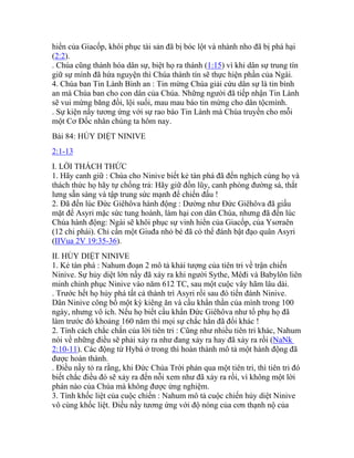 hiển của Giacốp, khôi phục tài sản đã bị bóc lột và nhành nho đã bị phá hại
(2:2).
. Chúa cũng thánh hóa dân sự, biệt họ ra thánh (1:15) vì khi dân sự trung tín
giữ sự mình đã hứa nguyện thì Chúa thành tín sẽ thực hiện phần của Ngài.
4. Chúa ban Tin Lành Bình an : Tin mừng Chúa giải cứu dân sự là tin bình
an mà Chúa ban cho con dân của Chúa. Những người đã tiếp nhận Tin Lành
sẽ vui mừng băng đồi, lội suối, mau mau báo tin mừng cho dân tộcmình.
. Sự kiện nầy tương ứng với sự rao báo Tin Lành mà Chúa truyền cho mỗi
một Cơ Đốc nhân chúng ta hôm nay.
Bài 84: HỦY DIỆT NINIVE
2:1-13
I. LỜI THÁCH THỨC
1. Hãy canh giữ : Chúa cho Ninive biết kẻ tàn phá đã đến nghịch cùng họ và
thách thức họ hãy tự chống trả: Hãy giữ đồn lũy, canh phòng đường sá, thắt
lưng sẵn sàng và tập trung sức mạnh để chiến đấu !
2. Đã đến lúc Đức Giêhôva hành động : Dường như Đức Giêhôva đã giấu
mặt để Asyri mặc sức tung hoành, làm hại con dân Chúa, nhưng đã đến lúc
Chúa hành động: Ngài sẽ khôi phục sự vinh hiển của Giacốp, của Ysơraên
(12 chi phái). Chỉ cần một Giuđa nhỏ bé đã có thể đánh bật đạo quân Asyri
(IIVua 2V 19:35-36).
II. HỦY DIỆT NINIVE
1. Kẻ tàn phá : Nahum đoạn 2 mô tả khải tượng của tiên tri về trận chiến
Ninive. Sự hủy diệt lớn nầy đã xảy ra khi người Sythe, Mêđi và Babylôn liên
minh chinh phục Ninive vào năm 612 TC, sau một cuộc vây hãm lâu dài.
. Trước hết họ hủy phá tất cả thành trì Asyri rồi sau đó tiến đánh Ninive.
Dân Ninive công bố một kỳ kiêng ăn và cầu khẩn thần của mình trong 100
ngày, nhưng vô ích. Nếu họ biết cầu khẩn Đức Giêhôva như tổ phụ họ đã
làm trước đó khoảng 160 năm thì mọi sự chắc hẳn đã đổi khác !
2. Tính cách chắc chắn của lời tiên tri : Cũng như nhiều tiên tri khác, Nahum
nói về những điều sẽ phải xảy ra như đang xảy ra hay đã xảy ra rồi (NaNk
2:10-11). Các động từ Hybá ở trong thì hoàn thành mô tả một hành động đã
được hoàn thành.
. Điều nầy tỏ ra rằng, khi Đức Chúa Trời phán qua một tiên tri, thì tiên tri đó
biết chắc điều đó sẽ xảy ra đến nỗi xem như đã xảy ra rồi, vì không một lời
phán nào của Chúa mà không được ứng nghiệm.
3. Tính khốc liệt của cuộc chiến : Nahum mô tả cuộc chiến hủy diệt Ninive
vô cùng khốc liệt. Điều nầy tương ứng với độ nóng của cơn thạnh nộ của
 