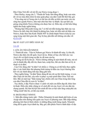 Đức Chúa Trời đối với tội lỗi của Ninive trong đoạn 1.
. Theo Hailey, trong câu 3, “Thuẩn đỏ”hoặc làm bằng đồng, hoặc sơn màu
đỏ với áo màu điều (tím) là màu quân phục của dân Canh Đê thời bấy giờ.
. “Cửa sông mở ra”trong câu 6 có thể ám chỉ đến sự khô cạn nước của các
sông bao quanh Ninive, như một chin hào bảo vệ thành. Sự cạn khô các
giòng sông khiến Ninive không còn được bảo vệ. Điều nầy có thể hiểu bằng
nghĩa đen hoặc nghĩa bóng.
. “Hoàng hậu”(Huzzab) trong câu 7 có thể nói đến hoàng hậu thật của vua
Ninive bị chết cháy khi thành bị phóng hỏa, hoặc nói đến một nữ thần của
Ninive, hoặc theo bản Kinh Thánh NIV là chính thành Ninive kiêu kỳ cao
sang trong một thời gian dài. Nay bị hủy phá đến nỗi không còn dấu vết
(2:11-13).
Bài 85: GẶT LẤY ĐIỀU GIAN ÁC
3:1-19
I. LÊN ÁN TỘI LỖI NINIVE
1. Thành đổ máu : Tiên tri Nahum gọi Ninive là thành đổ máu. Là thủ đô,
Ninive đại diện cho đế quốc Asyri tội ác. Khảo cổ học cho biết các vua
Asyri rất vui thích trong sự độc ác dã man của họ.
2. Những tội lỗi bị lên án : Ninive không những là một thành đổ máu, mà nó
còn là thành đầy dẫy dối trá, tham lam, cướp bóc, bắt các dân làm nô lệ, tà
thuật và tà dâm.
. Cựu Ước dùng chữ “tà dâm”với nhiều ý. Chúng ta có thể hiểu theo nghĩa
đen vì các hình thức thờ phượng hình tượng tà thần của Asyri thường liên
kết với các hành động tình dục đáng ghê tởm.
. Theo nghĩa bóng, “tà dâm”được dùng để ám chỉ sự thờ hình tượng, vì con
dân Chúa chỉ tôn thờ, yêu mến và phục vụ một mình Đức Chúa Trời mà
thôi. Bất cứ một loại “thần tượng”nào chiếm chỗ của Chúa trong tấm lòng
con dân Chúa đều bị xem là “tà dâm”.
. Tuy nhiên, ở đây Ninive được ví sánh với một con điếm đẹp đẽ, khéo làm
tà thuật. Điều nầy nhắc chúng ta về cách đối xử của Asyri với các dân tộc
chung quanh. Họ làm bộ kết liên minh để tìm cơ hội xâm lăng cướp phá các
“đồng minh”nhỏ bé, cô thế của mình.
II. ĐOÁN PHẠT NINIVE
1. Một dẫn chứng trước mắt : Thibe (Nôamôn) là một thành phố kiên cố của
Aicập nằm trên đường tiến quân của Asyri về phương nam. Bất chấp những
phương tiên bảovệ thiên nhiên và những đồng minh hùng mạnh, Nôamôn
cũng đã bị quân Asyri đánh hạ. Bây giờ, đến phiên Ninive hãnh diện về địa
 