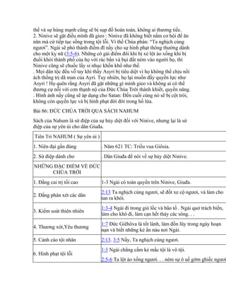 thế và sự hùng mạnh cũng sẽ bị sụp đổ hoàn toàn, không ai thương tiếc.
2. Ninive sẽ gặt điều mình đã gieo : Ninive đã không biết nắm cơ hội để ăn
năn mà cứ tiếp tục sống trong tội lỗi. Vì thế Chúa phán: “Ta nghịch cùng
ngươi”. Ngài sẽ phó thành điếm đĩ nầy cho sự hình phạt thông thường dành
cho một kỵ nữ (3:5-6). Những cô gái điếm đôi khi bị xé lột áo xống khi bị
đuổi khỏi thành phố của họ với rác bẩn và bụi đất ném vào người họ, thì
Ninive cũng sẽ chuốc lấy sỉ nhục khốn khổ như thế.
. Mọi dân tộc đều vỗ tay khi thấy Asyri bị tiêu diệt vì họ không thể chịu nổi
ách thống trị dã man của Ayri. Tuy nhiên, họ lại muốn đầy quyền lực như
Asyri ! Họ quên rằng Asyri đã gặt những gì mình gieo và không ai có thể
đương cự nỗi với cơn thạnh nộ của Đức Chúa Trời thánh khiết, quyền năng.
. Hình ảnh nầy cũng sẽ áp dụng cho Satan: Đến cuối cùng nó sẽ bị cột trói,
không còn quyền lực và bị hình phạt đời đời trong hồ lửa.
Bài 86: ĐỨC CHÚA TRỜI QUA SÁCH NAHUM
Sách của Nahum là sứ điệp của sự hủy diệt đối với Ninive, nhưng lại là sứ
điệp của sự yên ủi cho dân Giuđa.
Tiên Tri NAHUM ( Sự yên ủi )
1. Niên đại gần đúng . Năm 621 TC: Triều vua Giôsia.
2. Sứ điệp dành cho . Dân Giuđa để nói về sự hủy diệt Ninive.
NHỮNG ĐẶC ĐIỂM VỀ ĐỨC
CHÚA TRỜI
1. Đấng cai trị tối cao 1-3 Ngài có toàn quyền trên Ninive, Giuđa.
2. Đấng phán xét các dân
2:13 Ta nghịch cùng ngươi, sẽ đốt xe cộ ngươi, và làm cho
tan ra khói.
3. Kiểm soát thiên nhiên
1:3-4 Ngài đi trong gió lốc và bão tố . Ngài quở trách biển,
làm cho khô đi, làm cạn hết thảy các sông. . .
4. Thương xót,Yêu thương
1:7 Đức Giêhôva là tốt lành, làm đồn lũy trong ngày hoạn
nạn và biết những kẻ ẩn náu nơi Ngài.
5. Cảnh cáo tội nhân 2:13. 3:5 Nầy, Ta nghịch cùng ngươi.
6. Hình phạt tội lỗi
1:3 Ngài chẳng cầm kẻ mắc tội là vô tội.
2:5-6 Ta lột áo xống ngươi. . . ném sự ô uế gớm ghiếc ngươi
 
