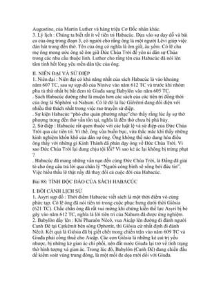 Augustine, của Martin Luther và hàng triệu Cơ Đốc nhân khác.
3. Lý lịch : Chúng ta biết rất ít về tiên tri Habacúc. Dựa vào sự dạy dỗ và bài
ca của ông trong đoạn 3, có người cho rằng ông là một người Lêvi giúp việc
đàn hát trong đền thờ. Tên của ông có nghĩa là ôm giữ, âu yếm. Có lẽ cha
mẹ ông mong ước ông sẽ ôm giữ Đức Chúa Trời để yên ủi dân sự Chúa
trong các nhu cầu thuộc linh. Luther cho rằng tên của Habacúc đã nói lên
tâm tình hết lòng yêu mến dân tộc của ông.
II. NIÊN ĐẠI VÀ SỨ ĐIỆP
1. Niên đại : Niên đại có khả năng nhất của sách Habacúc là vào khoảng
năm 607 TC, sau sự sụp đổ của Ninive vào năm 612 TC và trước khi nhóm
phu tù thứ nhất bị bắt đem từ Giuđa sang Babylôn vào năm 605 TC.
. Sách Habacúc dường như là muộn hơn các sách của các tiên tri đồng thời
của ông là Sôphôni và Nahum. Có lẽ đó là lúc Giêrêmi đang đối diện với
nhiều thử thách nhất trong việc rao truyền sứ điệp.
. Sự kiện Habacúc “phó cho quản phường nhạc”cho thấy rằng lúc ấy sự thờ
phượng trong đền thờ vẫn tồn tại, nghĩa là đền thờ chưa bị phá hủy.
2. Sứ điệp : Habacúc rất quen thuộc với các luật lệ và sứ điệp của Đức Chúa
Trời qua các tiên tri. Vì thế, ông vừa buồn bực, vừa thắc mắc khi thấy những
kinh nghiệm khốn khổ của dân sự ông. Ông không thể nào dung hòa điều
ông thấy với những gì Kinh Thánh đã phán dạy ông về Đức Chúa Trời. Vì
sao Đức Chúa Trời lại dung chịu tội lỗi? Vì sao kẻ ác lại không bị trừng phạt
?
. Habacúc đã mang những vấn nạn đến cùng Đức Chúa Trời, là Đấng đã giải
tỏ cho ông câu trả lời qua chân lý “Người công bình sẽ sống bởi đức tin”.
Việc hiểu thấu lẽ thật nầy đã thay đổi cả cuộc đời của Habacúc.
Bài 88: TÍNH ĐỘC ĐÁO CỦA SÁCH HABACÚC
I. BỐI CẢNH LỊCH SỬ
1. Asyri sụp đổ : Thời điểm Habacúc viết sách là một thời điểm vô cùng
phức tạp. Có lẽ ông đã nói tiên tri trong cuộc phục hưng dưới thời Giôsia
(621 TC). Chắc chắn ông đã rất vui mừng khi chứng kiến thế lực Asyri bị bẻ
gãy vào năm 612 TC, nghĩa là lời tiên tri của Nahum đã được ứng nghiệm.
2. Babylôn dấy lên : Khi Pharaôn Nêcô, vua Aicập lên đường đi đánh người
Canh Đê tại Cạtkêmít bên sông Ơphơrát, thì Giôsia cứ nhất định đi đánh
Nêcô. Kết quả là Giôsia đã bị giết chết trong chiến trận vào năm 609 TC và
Giuđa phải cống thuế cho Aicập. Các con Giôsia là những kẻ cai trị yếu
nhược, bị những kẻ gian ác chi phối, nên đất nước Giuđa lại trở về tình trạng
thờ hình tượng và gian ác. Trong lúc đó, Babylôn (Canh Đê) đang chiến đấu
để kiểm soát vùng trung đông, là một mối đe dọa mới đối với Giuđa.
 