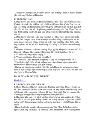 . Trong đời Giêhôgiakim, Giêrêmi đã nói tiên tri rằng Giuđa sẽ bị đưa đi làm
phu tù trong 70 năm tại Babylôn.
II. TÍNH ĐỘC ĐÁO
1. Độc đáo về chủ đề : Sách Habacúc thật độc đáo về cả chủ đề lẫn cấu trúc.
Chủ đề các sách tiên tri khác chủ yếu là sứ điệp của Đức Chúa Trời cho các
dân tộc, trong khi Habacúc là lời ký thuật về sự tranh chiến nội tâm của một
nhà tiên tri, thắc mắc về các phương pháp hành động của Đức Chúa Trời và
sau đó là những câu trả lời của Đức Chúa Trời cho những thắc mắc của nhà
tiên tri.
2. Độc đáo về cấu trúc : Cấu trúc của sách là : Thắc mắc, trả lời, thắc mắc,
trả lời, bài ca ngợi khen. Cuộc trao đổi nầy cho chúng ta những câu trả lời
quan trọng, bao gồm những lẽ thật về sự kỷ luật của Đức Chúa Trời, sự tự
hủy hoại của tội lỗi, và đức tin để nâng đỡ chúng ta dưới bất cứ tình huống
nào.
3. Gióp và Habacúc :Habacúc thường được gọi là “Gióp của các tiên tri”. Cả
Gióp và Habacúc đều có cùng những nan đề về mặt thần học. Đó là :
a. Vì sao kẻ ác được thịnh vượng ?
b. Vì sao người công bình phải chịu khổ ?
c. Vì sao Đức Chúa Trời yên lặng thay vì đáp lời cầu nguyện của tôi ?
. Tuy nhiên, sách Gióp nói về sự hoạn nạn của một con người, còn sách
Habacúc nói đến hoạn nạn của một dân tộc.
. Hailey nói rằng trong cả sách Gióp lẫn sách Habacúc, sự hoạn nạn được
xem là một kỷ luật, nghĩa là những sự đoán phạt của Đức Chúa Trời trên con
dân Ngài là để cứu rỗi họ.
Bài 89: NGÀI DUNG CHỊU TỘI LỖI ?
HaKb 1:1-11
I. CÂU HỎI CỦA NHÀ TIÊN TRI
1. Điểm độc đáo : Hầu hết các tiên tri đều thay mặt Chúa để nói với dân sự
về Chúa. Habacúc lại thưa với Chúa về dân sự. Tuy nhiên, khi trình bày kinh
nghiệm cá nhân của mình, Habacúc đã làm vững mạnh đức tin của con dân
Chúa ngay trong thời đại ông cũng như suốt mọi thời đại.
2. Hai tiếng kêu van : 1:2 trình bày hai tiếng kêu van của nhà tiên tri. Tiếng
kêu đầu là xin cứu giúp. Tiếng kêu thứ hai là một từ hàm ý “gào thét với nỗi
thống khổ”. Habacúc đang thống khổ trong tâm linh vì cớ tội lỗi của dân sự
mình.
. Habacúc đã cầu nguyện, nhưng dường như Đức Chúa Trời chẳng thèm
nghe, khiến ông suy nghĩ: Tại sao Đức Chúa Trời thánh khiết và công bình
 