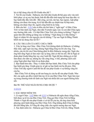 lại có thể dung chịu tội lỗi Giuđa như thế ?.
3. Tội lỗi của Giuđa : Habacúc cho biết dân Giuđa đã bội giao ước vừa mới
khôi phục và sự suy bại thuộc linh đã dẫn đến tình trạng bại hoại đạo đức và
bạo hành đầy đẫy trên đất : Bất công, sai trái, tàn hại, bạo ngược, luật pháp
không còn được tôn trọng, bị tê liệt dẫn đến sự chánh trực bị bóp méo,
không còn được thực thi, người công bình bị ức hiếp.
4. Bốn câu hỏi : 1:2-3 nêu ra bốn câu hỏi hàm ý “nghi ngờ” về Đức Chúa
Trời và bản tánh của Ngài, như dân Ysơraên ngày xưa và con dân Chúa ngày
nay thường thắc mắc : Có thật Đức Chúa Trời yêu chúng ta không ? Ngài có
quan tâm đến những gì đang xảy ra không ? Ngài đang có ở đây không ?
Ngài có nhậm lời cầu nguyện của tôi không ? Tại sao Ngài là Đấng Thánh
khiết mà lại dung chịu tội lỗi ?
II. CÂU TRẢ LỜI CỦA ĐỨC CHÚA TRỜI
1. Việc lạ lùng của Chúa : Đức Chúa Trời không định tội Habacúc về những
thắc mắc, nghi ngờ của ông, nhưng Ngài bằng lòng trả lời cho ông. Tuy
nhiên, câu trả lời của Chúa không phải là điều Habacúc mong đợi. Ngài cho
ông biết rằng Ngài sẽ làm một việc lạ lùng, khó có thể tin nỗi. Đó là Ngài sẽ
đoán phạt Giuđa bằng bày tay của Canh Đê. Ngài đã làm những gì có thể
làm được cho dân sự, nhưng họ vẫn cứng lòng, vì thế, phương cách cuối
cùng Ngài phải thực hiện là sự đoán phạt.
2. Bạo hành hơn nữa : Thay vì chấm dứt bạo hành, Đức Chúa Trời cho phép
bạo hành gia tăng: Giuđa gian ác sẽ gặt sự bạo hành mà họ đã gieo. Đức
Chúa Trời dấy người Canh Đê lên để sửa phạt Giuđa vì sự không vâng lời
của họ.
. Đức Chúa Trời sẽ dùng sự dữ tợn hung ác của họ để sửa phạt Giuđa. Như
thế, các quốc gia đều ở dưới bàn tay tể trị của Đức Chúa Trời. Ngài làm mọi
sự trong chương trình tốt lành của Ngài mà nhiều khi con người không hiểu
nỗi.
Bài 90: THẾ NÀO NGÀI DUNG CHỊU ĐƯỢC ?
1:12-2:1
I. XÁC ĐỊNH NIỀM TIN
1. Ca ngợi Chúa : 1:12 khác với 1:2-3 vì Habacúc đã nghe được tiếng Chúa,
biết được sự tể trị của Đức Chúa Trời. Ông gọi Đức Chúa Trời là Đấng
Thánh vì Ngài đã sửa phạt Giuđa vì cớ tội lỗi của họ, dù ông chưa hiểu
phương cách hành động của Đức Chúa Trời. Ông khẳng định Chúa là Đấng
đời đời Hằng hữu, là Vầng đá vững chắc cho người nương dựa nơi Ngài.
2. Xác định niềm tin : Habacúc gọi Chúa là Đức Chúa Trời tôi, Đấng Thánh
 