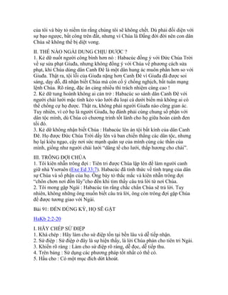 của tôi và bày tỏ niềm tin rằng chúng tôi sẽ không chết. Dù phải đối diện với
sự bạo ngược, bất công trên đất, nhưng vì Chúa là Đấng đời đời nên con dân
Chúa sẽ không thể bị diệt vong.
II. THẾ NÀO NGÀI DUNG CHỊU ĐƯỢC ?
1. Kẻ dữ nuốt người công bình hơn nó : Habacúc đồng ý với Đức Chúa Trời
về sự sửa phạt Giuđa, nhưng không đồng ý với Chúa về phương cách sửa
phạt, khi Chúa dùng dân Canh Đê là một dân hung ác muôn phần hơn so với
Giuđa. Thật ra, tội lỗi của Giuđa nặng hơn Canh Đê vì Giuđa đã được soi
sáng, dạy dỗ, đã nhận biết Chúa mà còn cố ý chống nghịch, bất tuân mạng
lệnh Chúa. Rõ ràng, đặc ân càng nhiều thì trách nhiệm càng cao !
2. Kẻ dữ tung hoành không ai cản trở : Habacúc so sánh dân Canh Đê với
người chài lưới mặc tình kéo vào lưới đủ loại cá dưới biển mà không ai có
thể chống cự họ được. Thật ra, không phải người Giuđa nào cũng gian ác.
Tuy nhiên, vì cớ họ là người Giuđa, họ đành phải cùng chung số phận với
dân tộc mình, dù Chúa có chương trình tốt lành cho họ giữa hoàn cảnh đen
tối đó.
3. Kẻ dữ không nhận biết Chúa : Habacúc lên án tội bất kính của dân Canh
Đê. Họ được Đức Chúa Trời dấy lên và ban chiến thắng các dân tộc, nhưng
họ lại kiêu ngạo, cậy nơi sức mạnh quân sự của mình cùng các thần của
mình, giống như người chài lưới “dâng tế cho lưới, thắp hương cho chài”.
III. TRÔNG ĐỢI CHÚA
1. Tôi kiên nhẫn trông đợi : Tiên tri được Chúa lập lên để làm người canh
giữ nhà Ysơraên (Exe Ed 33:7). Habacúc đã tỉnh thức về tình trạng của dân
sự Chúa và số phận của họ. Ông bày tỏ thắc mắc và kiên nhẫn trông đợi
“chôn chơn nơi đồn lũy”cho đến khi tìm thấy câu trả lời từ nơi Chúa.
2. Tôi mong gặp Ngài : Habacúc tin rằng chắc chắn Chúa sẽ trả lời. Tuy
nhiên, không những ông muốn biết câu trả lời, ông còn trông đợi gặp Chúa
để được tương giao với Ngài.
Bài 91: ĐẾN ĐÚNG KỲ, HỌ SẼ GẶT
HaKb 2:2-20
I. HÃY CHÉP SỨ ĐIỆP
1. Khá chép : Hãy làm cho sứ điệp tồn tại bền lâu và dễ tiếp nhận.
2. Sứ điệp : Sứ điệp ở đây là sự hiện thấy, là lời Chúa phán cho tiên tri Ngài.
3. Khiến rõ ràng : Làm cho sứ điệp rõ ràng, dễ đọc, dễ tiếp thu.
4. Trên bảng : Sử dụng các phương pháp tốt nhất có thể có.
5. Hầu cho : Có một mục đích dứt khoát.
 