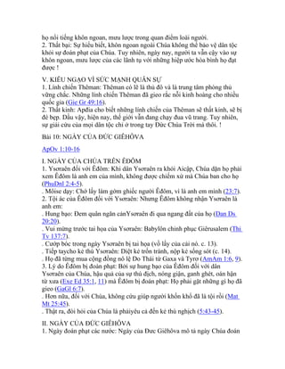 họ nổi tiếng khôn ngoan, mưu lược trong quan điểm loài người.
2. Thất bại: Sự hiểu biết, khôn ngoan ngoài Chúa không thể bảo vệ dân tộc
khỏi sự đoán phạt của Chúa. Tuy nhiên, ngày nay, người ta vẫn cậy vào sự
khôn ngoan, mưu lược của các lãnh tụ với những hiệp ước hòa bình họ đạt
được !
V. KIÊU NGẠO VÌ SỨC MẠNH QUÂN SỰ
1. Lính chiến Thêman: Thêman có lẽ là thủ đô và là trung tâm phòng thủ
vững chắc. Những lính chiến Thêman đã gieo rắc nỗi kinh hoàng cho nhiều
quốc gia (Gie Gr 49:16).
2. Thất kinh: Apđia cho biết những lính chiến của Thêman sẽ thất kinh, sẽ bị
đè bẹp. Dầu vậy, hiện nay, thế giới vẫn đang chạy đua vũ trang. Tuy nhiên,
sự giải cứu của mọi dân tộc chỉ ở trong tay Đức Chúa Trời mà thôi. !
Bài 10: NGÀY CỦA ĐỨC GIÊHÔVA
ApOv 1:10-16
I. NGÀY CỦA CHÚA TRÊN ÊĐÔM
1. Ysơraên đối với Êđôm: Khi dân Ysơraên ra khỏi Aicập, Chúa dặn họ phải
xem Êđôm là anh em của mình, không được chiếm xứ mà Chúa ban cho họ
(PhuDnl 2:4-5).
. Môise dạy: Chớ lấy làm gớm ghiếc người Êđôm, vì là anh em mình (23:7).
2. Tội ác của Êđôm đối với Ysơraên: Nhưng Êđôm không nhận Ysơraên là
anh em:
. Hung bạo: Đem quân ngăn cảnYsơraên đi qua ngang đất của họ (Dan Ds
20:20).
. Vui mừng trước tai họa của Ysơraên: Babylôn chinh phục Giêrusalem (Thi
Tv 137:7).
. Cướp bóc trong ngày Ysơraên bị tai họa (vồ lấy của cải nó. c. 13).
. Tiếp taycho kẻ thù Ysơraên: Diệt kẻ trốn tránh, nộp kẻ sống sót (c. 14).
. Họ đã từng mua cộng đồng nô lệ Do Thái từ Gaxa và Tyrơ (AmAm 1:6, 9).
3. Lý do Êđôm bị đoán phạt: Bởi sự hung bạo của Êđôm đối với dân
Ysơraên của Chúa, hậu quả của sự thù địch, nóng giận, ganh ghét, oán hận
từ xưa (Exe Ed 35:1, 11) mà Êđôm bị đoán phạt: Họ phải gặt những gì họ đã
gieo (GaGl 6:7).
. Hơn nữa, đối với Chúa, không cứu giúp người khốn khổ đã là tội rồi (Mat
Mt 25:45).
. Thật ra, đòi hỏi của Chúa là phảiyêu cả đến kẻ thù nghịch (5:43-45).
II. NGÀY CỦA ĐỨC GIÊHÔVA
1. Ngày đoán phạt các nước: Ngày của Đưc Giêhôva mô tả ngày Chúa đoán
 