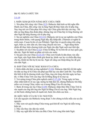 Bài 92: BÀI CA ĐỨC TIN
3:1-19
I. NHÌN XEM QUYỀN NĂNG ĐỨC CHÚA TRỜI
1. Xin phục hồi công việc Chúa (3:2): Habacúc thật kinh sợ khi nghe đến
Danh của Chúa, đến công việc lạ lùng Ngài đã thực hiện cho tổ phụ ông.
Nay ông nài xin Chúa phục hồi công việc Chúa giữa thời đại của ông : Dù
dân sự ông đáng chịu đoán phạt, nhưng ông xin Chúa bày tỏ lòng thương xót
như Ngài đã từng thương xót tổ phụ ông.
2. Sự oai nghiêm của Chúa (3:3-11): Habacúc mô tả sự oai nghiêm của Chúa
trong thiên nhiên, vinh quang Ngài đầy dẫy khắp đất. (Thêman có nghĩa là
miền nam. Cusan là tên cổ của Êthiôpi). Ngài bày tỏ quyền năng trên sông
ngòi, biển cả, trên sấm sét, làm rung chuyển núi non . . . Ngài dùng thiên
nhiên để thực hiện chương trình của Ngài cho dân Ngài suốt mọi thời đại.
3. Sự phán xét của Chúa (3:12): Chúa là Đấng Tể trị trên tất cả mọi quốc gia,
dân tộc. Ngài thi hành sự phán xét trên các nước.
4. Sự giải cứu của Chúa (3:13-15): Chúa xem Giuđa là dân được xức dầu
của Ngài, nên Ngài thân chinh giải thoát họ, bênh vực họ và chiến đấu thay
cho họ, khiến kẻ thù họ bị tan tác. Ngài sốt sắng can thiệp đúng lúc để giải
cứu dân Ngài. . .
II. ĐÁP ỨNG VỚI SỰ MẶC KHẢI CỦA CHÚA
1. Kiên nhẫn chờ đợi sự ứng nghiệm# (3:16): Habacúc thật bối rối khi nghe
tin dân sự ông sẽ bị Chúa sửa phạt qua bàn tay của dân Canh Đê. Tuy nhiên,
khi biết rõ đó là chương trình của Chúa, ông yên lòng chờ đợi ngày tai họa
đó, vì Đức Chúa Trời của ông vẫn là Đấng đang tể trị mọi sự.
2. Vui mừng trong Chúa giữa nghịch cảnh (3:17-18): Trong ngày tai họa,
chắc chắn kinh tế sẽ suy sụp, tương lai thật đen tối, nhưng Habacúc tìm thấy
niềm vui ở trong Chúa, niềm vui ở trong Đấng Cứu rỗi của ông.
3. Bước đi trong sức lực Chúa (3:19): Habacúc nhận thức Đức Chúa Trời là
sức mạnh của ông khi ông tôn Ngài là Đấng Chủ tể của ông. Nhờ Ngài ông
có thể bước những bước đi mạnh mẽ, bước lên chốn cao hơn. . .
III. KIỂU MẪU CỦA SỰ CẦU NGUYỆN
Lời cầu nguyện của Habacúc trong đoạn 3 cho chúng ta kiểu mẫu của sự cầu
nguyện:
1. Hãy xem xét quyền năng Chúa trong quá khứ để xin Ngài tái diễn trong
hiện tại.
2. Hãy cầu thay cho dân tộc mình.
3. Hãy suy nghĩ đến lời hứa của Đức Chúa Trời cùng bổn tánh Ngài.
 