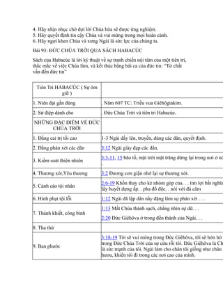 4. Hãy nhịn nhục chờ đợi lời Chúa hứa sẽ được ứng nghiệm.
5. Hãy quyết định tin cậy Chúa và vui mừng trong mọi hoàn cảnh.
6. Hãy ngợi khen Chúa và xưng Ngài là sức lực của chúng ta.
Bài 93: ĐỨC CHÚA TRỜI QUA SÁCH HABACÚC
Sách của Habacúc là lời ký thuật về sự tranh chiến nội tâm của một tiên tri,
thắc mắc về việc Chúa làm, và kết thúc bằng bài ca của đức tin: “Từ chất
vấn đến đức tin”
Tiên Tri HABACÚC ( Sự ôm
giữ )
1. Niên đại gần đúng . Năm 607 TC: Triều vua Giêhôgiakim.
2. Sứ điệp dành cho . Đức Chúa Trời và tiên tri Habacúc.
NHỮNG ĐẶC ĐIỂM VỀ ĐỨC
CHÚA TRỜI
1. Đấng cai trị tối cao 1-3 Ngài dấy lên, truyền, dùng các dân, quyết định.
2. Đấng phán xét các dân 3:12 Ngài giày đạp các dân.
3. Kiểm soát thiên nhiên
3:3-11, 15 bão tố, mặt trời mặt trăng dừng lại trong nơi ở nó
.
4. Thương xót,Yêu thương 3:2 Đương cơn giận nhớ lại sự thương xót.
5. Cảnh cáo tội nhân
2:6-19 Khốn thay cho kẻ nhóm góp của. . . tìm lợi bất nghĩa
lấy huyết dựng ấp. . pha đồ độc. . nói với đá câm
6. Hình phạt tội lỗi 1:12 Ngài đã lập dân nầy đặng làm sự phán xét . . .
7. Thánh khiết, công bình
1:13 Mắt Chúa thánh sạch, chẳng nhìn sự dữ. . .
2:20 Đức Giêhôva ở trong đền thánh của Ngài. . .
8. Tha thứ
9. Ban phước
3:18-19 Tôi sẽ vui mừng trong Đức Giêhôva, tôi sẽ hớn hở
trong Đức Chúa Trời của sự cứu rỗi tôi. Đức Giêhôva là Ch
là sức mạnh của tôi. Ngài làm cho chân tôi giống như chân c
hươu, khiến tôi đi trong các nơi cao của mình.
 