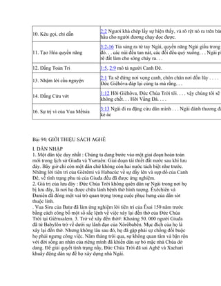 10. Kêu gọi, chỉ dẫn
2:2 Ngươi khá chép lấy sự hiện thấy, và rõ rệt nó ra trên bản
hầu cho người đương chạy đọc được.
11. Tạo Hóa quyền năng
3:2-16 Tia sáng ra từ tay Ngài, quyền năng Ngài giấu trong
đó. . . các núi đều tan nát, các đồi đều quỳ xuống. . . Ngài ph
rẽ đất làm cho sông chảy ra. . .
12. Đấng Toàn Tri 1:5, 2:9 mô tả người Canh Đê.
13. Nhậm lời cầu nguyện
2:1 Ta sẽ đứng nơi vọng canh, chôn chân nơi đồn lũy . . . .
Đức Giêhôva đáp lại cùng ta mà rằng. . .
14. Đấng Cứu vớt
1:12 Hỡi Giêhôva, Đức Chúa Trời tôi. . . . vậy chúng tôi sẽ
không chết. . . Hỡi Vầng Đá. . . .
16. Sự trị vì của Vua Mếtsia
3:13 Ngài đi ra đặng cứu dân mình . . . Ngài đánh thương đầ
kẻ ác
Bài 94: GIỚI THIỆU SÁCH AGHÊ
I. DẪN NHẬP
1. Một dân tộc duy nhất : Chúng ta đang bước vào một giai đoạn hoàn toàn
mới trong lịch sử Giuđa và Ysơraên: Giai đoạn tái thiết đất nước sau khi lưu
đày. Bây giờ chỉ còn một dân chứ không còn hai nước tách biệt như trước.
Những lời tiên tri của Giêrêmi và Habacúc về sự dấy lên và sụp đổ của Canh
Đê, về tình trạng phu tù của Giuđa đều đã được ứng nghiệm.
2. Giá trị của lưu đày : Đức Chúa Trời không quên dân sự Ngài trong nơi họ
bị lưu đày, là nơi họ được chữa lành bệnh thờ hình tượng. Êxêchiên và
Đaniên đã đóng một vai trò quan trọng trong cuộc phục hưng của dân sót
thuộc linh.
. Vua Siru của Batư đã làm ứng nghiệm lời tiên tri của Êsai 150 năm trước
bằng cách công bố một số sắc lệnh về việc xây lại đền thờ của Đức Chúa
Trời tại Giêrusalem. 3. Trở về xây đền thờ#: Khoảng 50. 000 người Giuđa
đã từ Babylôn trở về dưới sự lãnh đạo của Xôrôbabên. Mục đích của họ là
xây lại đền thờ. Nhưng không lâu sau đó, họ đã gặp phải sự chống đối buộc
họ phải ngưng công việc. Năm tháng trôi qua, sự không quan tâm và bận rộn
với đời sống an nhàn của riêng mình đã khiến dân sự bỏ mặc nhà Chúa dở
dang. Để giải quyết tình trạng nầy, Đức Chúa Trời đã sai Aghê và Xachari
khuấy động dân sự để họ xây dựng nhà Ngài.
 