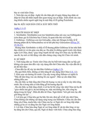 bày tỏ vinh hiển Chúa.
3. Niên đại của sứ điệp :Aghê rất cẩn thận ghi rõ ngày tháng ông nhận sứ
điệp từ Chúa để nhấn mạnh tầm quan trọng của sứ điệp. Tính chính xác của
ông khiến nhiều người nghĩ ông là một thầy tế lễ (giống Êxêchiên).
Bài 96: KÊU GỌI DÂN CHÚA XÂY ĐỀN THỜ
AgKg 1:1-15
I. NGƯỜI NHẬN SỨ ĐIỆP
1. Xôrôbabên :Xôrôbabên (con trai Salathiên),cháu nội của vua Giêhôgiakin
(còn được gọi là Giêcônia hay Cônia), là quan trấn thủ xứ Giuđê.
2. Giêhôsua : Giêhôsua con trai Giôxađác, cháu nội Sêragia là thầy tế lễ
thượng phẩm đã bị Nêbucátnếtsa xử tử khi phá hủy Giêrusalem (IIVua 2V
25:18-21).
. Hoàng thân Xôrôbabên và thầy tế lễ thượng phẩm Giêhôsua là hai nhà lãnh
đạo chính trị và tôn giáo của dân sự. Họ phải là những người trước tiên được
nghe Lời Chúa, được “giục lòng”mạnh mẽ để vâng lời Chúa xây lại đền thờ,
sau đó, họ mới có thể động viên dân chúng cùng vâng lời Chúa với mình.
II. SỨ ĐIỆP
1. Tình trạng dân sự :Trước tiên Chúa cho họ biết tình trạng dân sự bấy giờ
không còn quan tâm đến việc xây dựng đền thờ Chúa nữa. Họ viện dẫn đủ lý
do để thối thác :
. Chưa đến lúc để xây lại nhà Đức Giêhôva (AgKg 1:2).
. Họ quá thiếu thốn, không có khả năng để xây dựng nhà Chúa (1:6, 11).
2. Khá xem xét đường lối mình :Câu nầy trong tiếng Hêbơrơ có nghĩa là
“Hãy để tấm lòng vào các đường lối các ngươi”. Dân sự cần nhận thức
những điều sau:
. Họ cần thấy sự thật rằng nhà Chúa thì hoang vu mà ai nấy lo xây nhà riêng
mình. Họ ở trong nhà có trần bằng gỗ bá hương đẹp đẽ.
. Họ cần thấy sự thật rằng chính vì cớ họ bỏ bê công việc nhà Chúa mà họ đã
“gieo nhiều mà gặt ít, ăn mà không no, mặc mà không ấm, tiền công họ
đựng trong túi lủng”. Điều đó đến từ Chúa. Ngài khiến “trời giữ móc lại, đất
giữ bông trái lại”. . .
3. Lời kêu gọi :Chúa kêu gọi họ hãy lên núi, đem gỗ về để xây nhà Chúa.
Chúa không cần những vật dụng sang trọng của Salômôn. Chúa chỉ cần tấm
lòng yêu Chúa, muốn hầu việc Chúa của họ và Ngài rất vui lòng tiếp nhận
những gì họ có và dâng lên cho Ngài với lòng thành.
4. Lời hứa :Chúa hứa rằng Ngài sẽ vui lòng nhận lễ vật do tấm lòng và tay
họ dâng lên cho Chúa, qua đó, Ngài sẽ được vinh hiển. Chúa cũng hứa rằng
 