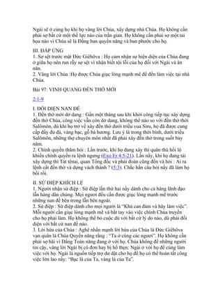 Ngài sẽ ở cùng họ khi họ vâng lời Chúa, xây dựng nhà Chúa. Họ không cần
phải sợ bất cứ một thế lực nào của trần gian. Họ không cần phải sợ một tai
họa nào vì Chúa sẽ là Đấng ban quyền năng và ban phước cho họ.
III. ĐÁP ỨNG
1. Sợ sệt trước mặt Đức Giêhôva : Họ cảm nhận sự hiện diện của Chúa đang
ở giữa họ nên run rẫy sợ sệt vì nhận biết tội lỗi của họ đối với Ngài và ăn
năn.
2. Vâng lời Chúa :Họ được Chúa giục lòng mạnh mẽ để đến làm việc tại nhà
Chúa.
Bài 97: VINH QUANG ĐỀN THỜ MỚI
2:1-9
I. ĐỐI DIỆN NAN ĐỀ
1. Đền thờ mới dở dang : Gần một tháng sau khi khởi công tiếp tục xây dựng
đền thờ Chúa, công việc vẫn còn dở dang, không thể nào so với đền thờ thời
Salômôn, dù khi họ trở về xây đền thờ dưới triều vua Siru, họ đã được cung
cấp đầy đủ đá, vàng bạc, gỗ bá hương. Lưu ý là trong thời bình, dưới triều
Salômôn, những thợ chuyên môn nhất đã phải xây đền thờ trong suốt bảy
năm.
2. Chính quyền thăm hỏi : Lần trước, khi họ đang xây thì quân thù hối lộ
khiến chính quyền ra lệnh ngưng (Exo Er 4:5-21). Lần nầy, khi họ đang tái
xây dựng thì Tát tênai, quan Tổng đốc và phái đoàn cũng đến và hỏi : Ai ra
lệnh cất đền thờ và dựng vách thành ? (5:3). Chắc hẳn câu hỏi nầy đã làm họ
bối rối.
II. SỨ ĐIỆP KHÍCH LỆ
1. Người nhận sứ điệp : Sứ điệp lần thứ hai nầy dành cho cả hàng lãnh đạo
lẫn hàng dân chúng. Mọi ngươi đều cần được giục lòng mạnh mẽ trước
những nan đề bên trong lẫn bên ngoài.
2. Sứ điệp : Sứ điệp dành cho mọi người là “Khá can đảm và hãy làm việc”.
Mỗi người cần giục lòng mạnh mẽ và bắt tay vào việc chính Chúa truyền
cho họ phải làm. Họ không thể bỏ cuộc dù với bất cứ lý do nào, dù phải đối
diện với bất cứ nan đề nào.
3. Lời hứa của Chúa : Aghê nhấn mạnh lời hứa của Chúa là Đức Giêhôva
vạn quân là Chúa Quyền năng rằng : “Ta ở cùng các ngươi”. Họ không cần
phải sợ hãi vì Đấng Toàn năng đang ở với họ. Chúa không để những người
tin cậy, vâng lời Ngài bị cô đơn hay bị hổ thẹn: Ngài ở với họ để cùng làm
việc với họ. Ngài là nguồn tiếp trợ dư dật cho họ để họ có thể hoàn tất công
việc lớn lao nầy: “Bạc là của Ta, vàng là của Ta”.
 