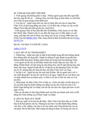 III. VINH QUANG ĐỀN THỜ MỚI
1. Vinh quang chứ không phải vẻ đẹp : Nhiều người quan tâm đến ngôi đền
thờ lớn, đẹp đẽ, đồ sộ. . . nhưng Chúa cho biết rằng sự hiện diện và vinh hiển
của Chúa là quan trọng muôn phần hơn.
2. Lời tiên tri : Aghê cũng như các tiên tri khác đều nói tiên tri rằng Đức
Chúa Trời sẽ làm rúng động các nước. Có lẽ điều nầy sẽ thực sự xảy ra khi
Đấng Christ đến phá diệt quyền lực AntiChrist.
. Vinh quang Chúa sẽ bao phủ đền thờ Xôrôbabên, Chúa Jesus sẽ vào đền
thờ Hêrốt, Đức Thánh Linh sẽ vào đền thờ lòng các Cơ Đốc nhân và cuối
cùng, một đền thờ mới sẽ được xây dựng cho sự trị vì trong 1000 năm của
Chúa Cứu thế (KhKh 20:6). Đây cũng chính là điều Êxêchiên đã mô tả (Exe
Ed 43:2-5).
Bài 98: TAI HỌA VÀ PHƯỚC LÀNH
AgKg 2:10-19
I. DẠY DỖ VỀ SỰ THÁNH KHIẾT
1. Thánh hóa : Aghê nêu một sự thật là thịt thánh trong đền thờ không thánh
hóa những điều nó đụng đến. Nghĩa là những lễ nghi thánh trong đền thờ
không thánh hóa được những người tham dự trong buổi thờ phượng Chúa.
. Con người tội lỗi chỉ có thể được thánh hóa là khi tiếp xúc trực tiếp với
Đấng Thánh khiết với tấm lòng ăn năn thống hối, chứ lễ nghi không thay đổi
được tấm lòng. Người Giuđa đã trở về lập lại sự thờ phượng Chúa, tổ chức
các kỳ lễ, nhưng điều đó chưa đủ làm cho Đức Chúa Trời vui lòng.
2. Sự lây ô uế : Aghê lại nêu lên một luật lệ khác. Đó là người nào ô uế vì
xác chết đụng đến vật nào thì vật đó bị ô uế ngay. Nghĩa là sự ô uế được cho
và nhận nhanh hơn sự thanh sạch, và điều ô uế chỉ có thể sản sinh sự ô uế
mà thôi.
3. Nhận định của Đức Chúa Trời về dân sự : Chúa cho dân sự biết rằng sự ô
uế của tấm lòng họ khiến những của dâng của họ cho Chúa trở nên ô uế,
khiến Ngài không thể vui nhận, mà trái lại còn làm cho Ngài ghê tởm và nổi
giận với họ.
. Dân sự cần phải có tấm lòng thánh sạch, hai bàn tay thanh sạch mới có thể
dâng lên Chúa những của lễ được Ngài vui nhận.
II. DÂN SỰ KHÁ SUY NGHĨ
1. Khá suy nghĩ về tai họa họ đã nhận : Đức Chúa Trời đem dân sự về đất
hứa là để ban phước cho họ. Nhưng họ lại làm ô uế đất thánh bằng những
việc làm vị kỹ, những việc làm ô uế của mình, nên Chúa đã đưa họ vào sự
sửa phạt. Họ bị thất mùa: Một ruộng lúa đáng lẽ được 20 lường chỉ còn có
 