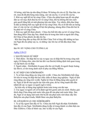 10 lường, một bàn ép nho đáng lẽ được 50 lường chỉ còn có 20. Hạn hán, ten
rét, mưa đá đã phá hỏng mùa màng, sản vật của họ, vì cớ tội lỗi của họ.
2. Khá suy nghĩ để trở lại cùng Chúa : Chúa cho phép họan nạn để sửa phạt
dân sự với mục đích đưa họ trở về cùng Chúa, khi họ không thể tìm cách
giải quyết bằng bất cứ một phương tiện nào khác. Tuy nhiên, điều đau lòng
là dân sự không biết suy nghĩ để trở lại cùng Chúa. Họ có lẽ đã trấn an lương
tâm về việc trở lại với những lễ hội thờ phượng, nhưng điều Chúa đòi hỏi là
họ phải trở về cùng Chúa.
3. Khá suy nghĩ để được phước : Chúa cho biết khi dân sự trở về cùng Chúa,
làm đúng điều Chúa dạy bảo, thánh hóa từ trong tâm linh ra ngoài đời sống,
thì Chúa sẽ ban phước dư dật cho họ.
. Khi tấm lòng dân sự thay đổi thì Đức Chúa Trời sẽ thay đổi những tai họa
mà Ngài đã cho phép xảy ra, và những việc lớn lao sẽ bắt đầu được thực
hiện.
Bài 99: HY VỌNG CHO TƯƠNG LAI
AgKg 2:20-23
I. NGƯỜI NHẬN SỨ ĐIỆP
1. Thời điểm : Sứ điệp thứ tư xảy ra ngay sau sứ điệp thứ ba trong cùng một
ngày (24 tháng chín, năm thứ hai đời vua Đariút) khẳng định tính quan trọng
và cấp bách của sứ điệp.
2. Người nhận : Xôrôbabên là quan trấn thủ xứ Giuđê, là người thuộc hoàng
tộc Đavít, có tên trong danh sách tổ phụ của Đấng Mếtsia.
II. SỨ ĐIỆP CHO XÔRÔBABÊN
1. Ta sẽ làm rúng động các từng trời và đất : Chúa cho Xôrôbabên biết rằng
lời tiên tri trong sứ điệp thứ hai chắc chắn sẽ được ứng nghiệm : Ngài sẽ làm
rúng động các từng trời và đất. Nghĩa là Chúa là Đấng đang nắm quyền tể
trị. Ngài sẽ lật đổ mọi quyền lực trên trần gian, dù họ vững mạnh đến đâu
(đánh đổ các xe ngựa và người ngồi ở trên).
. Sự kiện nầy sẽ đựng ứng nghiệm hoàn toàn trong cơn đại nạn.
2. Các ngựa và người cỡi sẽ bị đánh ngã bởi gươm anh em mình :Hailey giải
thích rằng Chúa dùng một nước trần gian để sửa phạt một nước khác. Sau
đó, Ngài sẽ sử dụng một nước thứ ba để sửa phạt nước mới được dấy lên:
Babylôn sửa phạt Giuđa, Mêđô Batư sửa phạt Babylôn.
III. LỜI KHÍCH LỆ CHO XÔRÔBABÊN
1. Ta sẽ lấy ngươi làm đầy tớ Ta : Chúa cho biết Ngài đã nhận Xôrôbabên
làm đầy tớ của Ngài. Xôrôbabên đúng là đầy tớ trung thành và chân thật của
Đức Giêhôva. Chúa sẽ bênh vực, bảo vệ đầy tớ của Ngài.
 