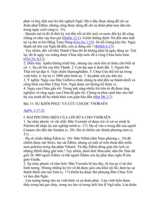 phạt và hủy diệt mọi kẻ thù nghịch Ngài. Dù ở đây được dùng để chỉ sự
đoán phạt Êđôm, nhưng cũng được dùng để chỉ sự đoán phạt mọi dân tộc
trong ngày cuối cùng (c. 15).
. Đaniên mô tả đó là thời kỳ mà đến nỗi từ khi mới có nước đến kỳ đó cũng
chẳng có như vậy bao giờ (DaDn 12:1). Giôên khẳng định: Nó đến như một
tai vạ thả ra bởi Đấng Tòan Năng (Gio Ge 1:15). Sứ đồ Giăng kêu lên: Ngày
thạnh nộ lớn của Ngài đã đến, còn ai đứng nỗi ? (KhKh 6:17).
. Tuy nhiên, đối với Hội Thánh Chúa thì đó không phải là ngày đáng sợ. Trái
lại, đó là ngày vui mừng được Chúa tiếp rước để ở cùng Chúa luôn luôn
(ITe1Tx 4:17).
2. Diễn tiến: Apđia không trình bày, nhưng các sách tiên tri khác cho biết sẽ
có: 1. Sự cất lên của Hội Thánh. 2. Cơn đại nạn ở dưới đất. 3. Người Do
Thái trở lại đạo 4. Trận chiến Hạtmaghêđôn. 5. Chúa Cứu thế trở lại trong
vinh hiển. 6. Sự trị vì 1000 năm bình an. 7. Sự phán xét các dân tộc.
3. Ý nghĩa: Ngày của Đức Giêhôva nhắc chúng ta nhớ đến sự thánh khiết và
công bình của Đức Chúa Trời. Ngài đoán xét không hề thiên vị.
4. Ngày của Chúa gần rồi: Trong ánh sáng nhiều lời tiên tri đã được ứng
nghiệm, rõ ràng ngày của Chúa đã gần rồi. Chúng ta phải cảnh báo cho thế
hệ của mình để họ tránh khỏi cơn giận hầu đến (Mat Mt 3:7).
Bài 11: SỰ KHÔI PHỤC VÀ CỨU CHUỘC YSƠRAÊN
ApOv 1:17-21
I. HAI PHƯƠNG DIỆN CỦA LỜI HỨA CHO YSƠRAÊN
1. Sự chúc phước về vật chất: Dân Ysơraên sẽ được trở về xứ sở mình là
Palettin để nhận lại sản nghiệp mình (c. 17). Họ sẽ vào ở trong đất của người
Canaan cho đến tận Sarépta (c. 20). Họ sẽ chiếm các thành phương nam (c.
21). . . .
. Họ sẽ chiến thắng Êđôm (c. 18): Dân Nêbát (dân Nam phương c. 19) đã
chiếm được núi Sêirơ, tàn sát Êđôm, nhưng có một số trốn thoát đến miền
nam palettin trong địa phận Yđumê. Từ đây Êđôm đóng góp cho lịch sử
những Hêrốt đáng ghê tởm ! Tuy nhiên, dưới thời Maccabê, dân Do Thái đã
giết 20. 000 người Êđôm và bắt người Êđôm còn lại phải theo nghi lễ tôn
giáo Giuđa.
2. Sự chúc phước về tâm linh: Dân Ysơraên bị lưu đày, bị rủa sả vì tội thờ
hình tượng. Nhưng những kẻ trở về đã được giải cứu khỏi tội lỗi, đem lại sự
thánh khiết cho núi Siôn (c. 17) khiến họ được thờ phượng Đưc Chúa Trời
và làm dân Ngài.
. Lửa tượng trưng cho sự vinh hiển và sự đoán phạt : Lửa vinh hiển được
thấy trong bụi gai cháy, trong trụ lửa và trong lưỡi lửa lễ Ngũ tuần. Lửa đoán
 