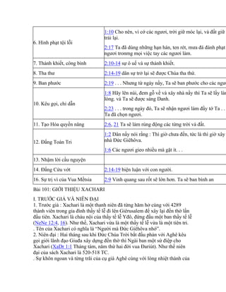 6. Hình phạt tội lỗi
1:10 Cho nên, vì cớ các ngươi, trời giữ móc lại, và đất giữ b
trái lại.
2:17 Ta đã dùng những hạn hán, ten rét, mưa đá đánh phạt
ngươi tronmg mọi việc tay các ngươi làm.
7. Thánh khiết, công bình 2:10-14 sự ô uế và sự thánh khiết.
8. Tha thư 2:14-19 dân sự trở lại sẽ được Chúa tha thứ.
9. Ban phước 2:19 . . . Nhưng từ ngày nầy, Ta sẽ ban phước cho các ngươ
10. Kêu gọi, chỉ dẫn
1:8 Hãy lên núi, đem gỗ về và xây nhà nầy thì Ta sẽ lấy làm
lòng. và Ta sẽ được sáng Danh.
2:23 . . . trong ngày đó, Ta sẽ nhận ngươi làm đầy tớ Ta . .
Ta đã chọn ngươi.
11. Tạo Hóa quyền năng 2:6, 21 Ta sẽ làm rúng động các từng trời và đất.
12. Đấng Toàn Tri
1:2 Dân nầy nói rằng : Thì giờ chưa đến, tức là thì giờ xây
nhà Đức Giêhôva.
1:6 Các ngươi gieo nhiều mà gặt ít. . .
13. Nhậm lời cầu nguyện
14. Đấng Cứu vớt 2:14-19 biện luận với con người.
16. Sự trị vì của Vua Mếtsia 2:9 Vinh quang sau rốt sẽ lớn hơn. Ta sẽ ban bình an
Bài 101: GIỚI THIỆU XACHARI
I. TRƯỚC GIẢ VÀ NIÊN ĐẠI
1. Trước giả : Xachari là một thanh niên đã từng hăm hở cùng với 4289
thành viên trong gia đình thầy tế lễ đi lên Giêrusalem để xây lại đền thờ lần
đầu tiên. Xachari là cháu nội của thầy tế lễ Yđô, đứng đầu một ban thầy tế lễ
(NeNe 12:4, 16). Như thế, Xachari vừa là một thầy tế lễ vừa là một tiên tri.
. Tên của Xachari có nghĩa là “Người mà Đức Giêhôva nhớ”.
2. Niên đại : Hai tháng sau khi Đức Chúa Trời bắt đầu phán với Aghê kêu
gọi giới lãnh đạo Giuđa xây dựng đền thờ thì Ngài ban một sứ điệp cho
Xachari (XaDr 1:1 Tháng tám, năm thứ hai đời vua Đariút). Như thế niên
đại của sách Xachari là 520-518 TC.
. Sự khôn ngoan và từng trãi của cụ già Aghê cùng với lòng nhiệt thành của
 