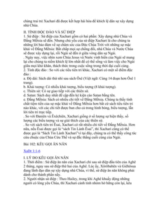chàng trai trẻ Xachari đã được kết hợp hài hòa để khích lệ dân sự xây dựng
nhà Chúa.
II. TÍNH ĐỘC ĐÁO VÀ SỨ ĐIỆP
1. Sứ điệp : Sứ điệp của Xachari gồm có hai phần: Xây dựng nhà Chúa và
Đấng Mếtsia sẽ đến. Nhưng chủ yếu của sứ điệp Xachari là cho chúng ta
những lời bảo đảm về sự chăm sóc của Đức Chúa Trời với những sự mặc
khải về Đấng Mếtsia: Bất chấp mọi sự chống đối, nhà Chúa và Nước Chúa
sẽ được xây dựng lại, rồi Ngài sẽ đến ở giữa vòng dân sự Ngài.
. Ngày nay, việc nhìn xem Chúa Jesus và Nước vinh hiển của Ngài sẽ mang
lại cho chúng ta niềm khích lệ lớn nhất để có thể sống và làm việc cho Ngài
giữa mọi khó khăn, thách thức trong cuộc sống trong thời đại cuối cùng.
2. Tính độc đáo : So với các tiểu tiên tri khác, Xachari có một số điểm độc
đáo :
a. Độ dài: Sách dài thứ nhì sau sách Ôsê (Việt ngữ: Cùng 14 đoạn hơn Ôsê 1
trang).
b. Khải tượng: Có nhiều khải tượng, biểu tượng (8 khải tượng).
c. Thiên sứ: Có sự giao tiếp với các thiên sứ.
d. Satan: Sách duy nhất đề cập đến kẻ kiện cáo Satan bằng tên.
e. Đấng Mếtsia: Sách có nhiều chi tiết về Đấng Mếtsia. Chúng ta thấy tính
chất tiệm tiến của sự mặc khải về Đấng Mếtsia hơn bất cứ sách tiểu tiên tri
nào khác, với các chi tiết được ban cho cả trong hình bóng, biểu tượng, lẫn
lời tiên tri trực tiếp.
. So với Đaniên và Êxêchiên, Xachari giống ở số lượng sự hiện thấy, số
lượng các biểu tượng và sự giải thích của các thiên sứ.
. So với sách tiên tri Êsai, Xachari có rất nhiều chi tiết về Đấng Mếtsia. Hơn
nữa, nếu Êsai được gọi là “sách Tin Lành Êsai”, thì Xachari cũng có thể
được gọi là “Sách Tin Lành Xachari”vì tại đây, chúng ta có thể thấy công tác
cứu chuộc của Chúa Cứu Thế và sự đắc thắng cuối cùng của Ngài.
Bài 102: KÊU GỌI ĂN NĂN
XaDr 1:1-6
I. LÝ DO KÊU GỌI ĂN NĂN
1. Thời điểm : Sứ điệp ăn năn của Xachari chỉ sau sứ điệp đầu tiên của Aghê
2 tháng, ngay sau sứ điệp thứ hai của Aghê. Lúc ấy, Xôrôbabên và Giêhôsua
đang lãnh đạo dân sự xây dựng nhà Chúa, vì thế, sứ điệp ăn năn không phải
dành cho thành phần nầy.
2. Người nhận sứ điệp : Theo Hailey, trong khi Aghê khuấy động những
người có lòng yêu Chúa, thì Xachari cảnh tỉnh nhóm hờ hững còn lại, kêu
 