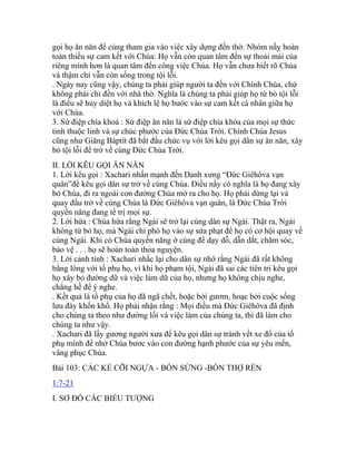 gọi họ ăn năn để cùng tham gia vào việc xây dựng đền thờ. Nhóm nầỵ hoàn
toàn thiếu sự cam kết với Chúa: Họ vẫn còn quan tâm đến sự thoải mái của
riêng mình hơn là quan tâm đến công việc Chúa. Họ vẫn chưa biết rõ Chúa
và thậm chí vẫn còn sống trong tội lỗi.
. Ngày nay cũng vậy, chúng ta phải giúp người ta đến với Chính Chúa, chứ
không phải chỉ đến với nhà thờ. Nghĩa là chúng ta phải giúp họ từ bỏ tội lỗi
là điều sẽ hủy diệt họ và khích lệ họ bước vào sự cam kết cá nhân giữa họ
với Chúa.
3. Sứ điệp chìa khoá : Sứ điệp ăn năn là sứ điệp chìa khóa của mọi sự thức
tỉnh thuộc linh và sự chúc phước của Đức Chúa Trời. Chính Chúa Jesus
cũng như Giăng Báptít đã bắt đầu chức vụ với lời kêu gọi dân sự ăn năn, xây
bỏ tội lỗi để trở về cùng Đức Chúa Trời.
II. LỜI KÊU GỌI ĂN NĂN
1. Lời kêu gọi : Xachari nhấn mạnh đến Danh xưng “Đức Giêhôva vạn
quân”để kêu gọi dân sự trở về cùng Chúa. Điều nầy có nghĩa là họ đang xây
bỏ Chúa, đi ra ngoài con đường Chúa mở ra cho họ. Họ phải dừng lại và
quay đầu trở về cùng Chúa là Đức Giêhôva vạn quân, là Đức Chúa Trời
quyền năng đang tể trị mọi sự.
2. Lời hứa : Chúa hứa rằng Ngài sẽ trở lại cùng dân sự Ngài. Thật ra, Ngài
không từ bỏ họ, mà Ngài chỉ phó họ vào sự sửa phạt để họ có cơ hội quay về
cùng Ngài. Khi có Chúa quyền năng ở cùng để dạy dỗ, dẫn dắt, chăm sóc,
bảo vệ . . . họ sẽ hoàn toàn thỏa nguyện.
3. Lời cảnh tỉnh : Xachari nhắc lại cho dân sự nhớ rằng Ngài đã rất không
bằng lòng với tổ phụ họ, vì khi họ phạm tội, Ngài đã sai các tiên tri kêu gọi
họ xây bỏ đường dữ và việc làm dữ của họ, nhưng họ không chịu nghe,
chẳng hề để ý nghe.
. Kết quả là tổ phụ của họ đã ngã chết, hoặc bởi gươm, hoạc bởi cuộc sống
lưu đày khốn khổ. Họ phải nhận rằng : Mọi điều mà Đức Giêhôva đã định
cho chúng ta theo như đường lối và việc làm của chúng ta, thì đã làm cho
chúng ta như vậy.
. Xachari đã lấy gương người xưa để kêu gọi dân sự tránh vết xe đổ của tổ
phụ mình để nhờ Chúa bươc vào con đường hạnh phước của sự yêu mến,
vâng phục Chúa.
Bài 103: CÁC KẺ CỠI NGỰA - BỐN SỪNG -BỐN THỢ RÈN
1:7-21
I. SƠ ĐỒ CÁC BIỂU TƯỢNG
 