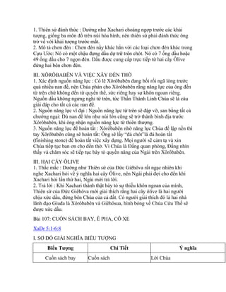 1. Thiên sứ đánh thức : Dường như Xachari choáng ngợp trước các khải
tượng, giống ba môn đồ trên núi hóa hình, nên thiên sứ phải đánh thức ông
trở về với khải tượng trước mắt.
2. Mô tả chơn đèn : Chơn đèn nầy khác hẳn với các loại chơn đèn khác trong
Cựu Ước: Nó có một chậu đựng dầu dự trữ trên chót. Nó có 7 ống dầu hoặc
49 ống dầu cho 7 ngọn đèn. Dầu được cung cấp trực tiếp từ hai cây Ôlive
đứng hai bên chơn đèn.
III. XÔRÔBABÊN VÀ VIỆC XÂY ĐỀN THỜ
1. Xác định nguồn năng lực : Có lẽ Xôrôbabên đang bối rối ngã lòng trước
quá nhiều nan đề, nên Chúa phán cho Xôrôbabên rằng năng lực của ông đến
từ trên chứ không đến từ quyền thế, sức riêng hay sự khôn ngoan riêng.
Nguồn dầu không ngưng nghỉ từ trên, tức Thần Thánh Linh Chúa sẽ là câu
giải đáp cho tất cả các nan đề.
2. Nguồn năng lực vĩ đại : Nguồn năng lực từ trên sẽ đập vỡ, san bằng tất cả
chướng ngại: Dù nan đề lớn như núi lớn cũng sẽ trở thành bình địa trước
Xôrôbabên, khi ông nhận nguồn năng lực từ thiên thượng.
3. Nguồn năng lực để hoàn tất : Xôrôbabên nhờ năng lực Chúa để lập nền thì
tay Xôrôbabên cũng sẽ hoàn tất: Ông sẽ lấy “đá chót”là đá hoàn tất
(finishing stone) để hoàn tất việc xây dựng. Mọi người sẽ cảm tạ và xin
Chúa tiếp tục ban ơn cho đền thờ. Vì Chúa là Đấng quan phòng, Đấng nhìn
thấy và chăm sóc sẽ tiếp tục bày tỏ quyền năng của Ngài trên Xôrôbabên.
III. HAI CÂY ÔLIVE
1. Thắc mắc : Dường như Thiên sứ của Đức Giêhôva rất ngạc nhiên khi
nghe Xachari hỏi về ý nghĩa hai cây Ôlive, nên Ngài phải đợi cho đến khi
Xachari hỏi lần thứ hai, Ngài mới trả lời.
2. Trả lời : Khi Xachari thành thật bày tỏ sự thiếu khôn ngoan của mình,
Thiên sứ của Đức Giêhôva mới giải thích rằng hai cây ôlive là hai người
chịu xức dầu, đứng bên Chúa của cả đất. Có người giải thích đó là hai nhà
lãnh đạo Giuđa là Xôrôbabên và Giêhôsua, hình bóng về Chúa Cứu Thế sẽ
được xức dầu.
Bài 107: CUỐN SÁCH BAY, Ê PHA, CỖ XE
XaDr 5:1-6:8
I. SƠ ĐỒ GIẢI NGHĨA BIỂU TƯỢNG
Biểu Tượng Chi Tiết Ý nghĩa
Cuốn sách bay Cuốn sách Lời Chúa
 