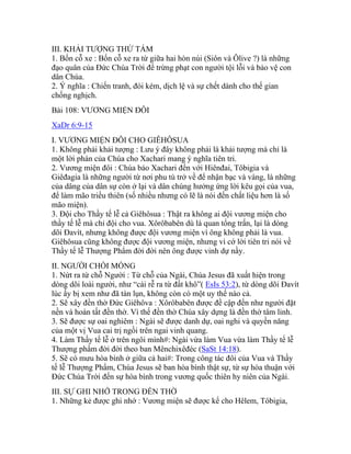 III. KHẢI TƯỢNG THỨ TÁM
1. Bốn cỗ xe : Bốn cỗ xe ra từ giữa hai hòn núi (Siôn và Ôlive ?) là những
đạo quân của Đức Chúa Trời để trừng phạt con người tội lỗi và bảo vệ con
dân Chúa.
2. Ý nghĩa : Chiến tranh, đói kém, dịch lệ và sự chết dành cho thế gian
chống nghịch.
Bài 108: VƯƠNG MIỆN ĐÔI
XaDr 6:9-15
I. VƯƠNG MIỆN ĐÔI CHO GIÊHÔSUA
1. Không phải khải tượng : Lưu ý đây không phải là khải tượng mà chỉ là
một lời phán của Chúa cho Xachari mang ý nghĩa tiên tri.
2. Vương miện đôi : Chúa bảo Xachari đến với Hiênđai, Tôbigia và
Giêđagia là những người từ nơi phu tù trở về để nhận bạc và vàng, là những
của dâng của dân sự còn ở lại và dân chúng hưởng ứng lời kêu gọi của vua,
để làm mão triều thiên (số nhiều nhưng có lẽ là nói đến chất liệu hơn là số
mão miện).
3. Đội cho Thầy tế lễ cả Giêhôsua : Thật ra không ai đội vương miện cho
thầy tế lễ mà chỉ đội cho vua. Xôrôbabên dù là quan tổng trấn, lại là dòng
dõi Đavít, nhưng không được đội vương miện vì ông không phải là vua.
Giêhôsua cũng không được đội vương miện, nhưng vì cớ lời tiên tri nói về
Thầy tế lễ Thượng Phẩm đời đời nên ông được vinh dự nầy.
II. NGƯỜI CHỒI MỐNG
1. Nứt ra từ chỗ Người : Từ chỗ của Ngài, Chúa Jesus đã xuất hiện trong
dòng dõi loài người, như “cái rễ ra từ đất khô”( EsIs 53:2), từ dòng dõi Đavít
lúc ấy bị xem như đã tàn lụn, không còn có một uy thế nào cả.
2. Sẽ xây đền thờ Đức Giêhôva : Xôrôbabên được đề cập đến như người đặt
nền và hoàn tất đền thờ. Vì thế đền thờ Chúa xây dựng là đền thờ tâm linh.
3. Sẽ được sự oai nghiêm : Ngài sẽ được danh dự, oai nghi và quyền năng
của một vị Vua cai trị ngồi trên ngai vinh quang.
4. Làm Thầy tế lễ ở trên ngôi mình#: Ngài vừa làm Vua vừa làm Thầy tế lễ
Thượng phẩm đời đời theo ban Mênchixêđéc (SaSt 14:18).
5. Sẽ có mưu hòa bình ở giữa cả hai#: Trong công tác đôi của Vua và Thầy
tế lễ Thượng Phẩm, Chúa Jesus sẽ ban hòa bình thật sự, từ sự hòa thuận với
Đức Chúa Trời đến sự hòa bình trong vương quốc thiên hy niên của Ngài.
III. SỰ GHI NHỚ TRONG ĐỀN THỜ
1. Những kẻ được ghi nhớ : Vương miện sẽ được kể cho Hêlem, Tôbigia,
 