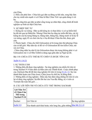 của Chúa.
2. Điều cần phải làm : Chúa kêu gọi dân sự đừng sợ hãi nữa, song hãy làm
cho tay mình nên mạnh vì cớ Chúa là Đức Chúa Trời vạn quân đang ở với
họ.
. Chúa cũng kêu gọi dân sự phải sống trong sự chân thật, công chính để kinh
nghiệm sự bình an thật Chúa ban.
V. SỨ ĐIỆP THỨ TƯ
1. Kiêng ăn vui mừng : Dân sự đã kiêng ăn và than khóc vì cớ sự khốn khổ
họ đã trải qua tại Babylôn. Nhưng Chúa bảo họ rằng tại miền đất hứa, các kỳ
kiêng ăn của họ trong tháng tư, tháng năm, tháng bảy, tháng mười sẽ là kỳ lễ
vui mừng, ngày lễ vui chơi cho họ vì họ đã được Chúa tha thứ, được giải
cứu.
2. Phước hạnh : Chúa cho biết Giêrusalem sẽ là trung tâm thờ phượng Chúa
của cả thế giới. Mọi dân tộc sẽ đổ xô về Giêrusalem để tìm kiếm Chúa, nài
xin ơn Chúa.
. Chúa cũng nhắc họ nhớ lý do Giêrusalem được tôn trọng không phải vì cớ
Giêrusalem mà vì cớ Đức Giêhôva đang ngự giữa dân sự Ngài tại đó.
Bài 110: CHÚA CỨU THẾ BỊ TỪ CHỐI VÀ ĐƯỢC TÔN CAO
XaDr 9:1-14:21
I. SỰ THẦN CẢM
1. Những điều đã được ứng nghiệm : Sự ứng nghiệm của nhiều lời tiên tri
trong Xachari 9-14 bảo đảm sự thần cảm của Thánh Kinh : Cuộc chinh phục
của Alịchsơn Đại đế đã làm ứng nghiệm lời tiên tri trong 9:1-8, 13. Sự vào
thành khải hoàn của Chúa Jesus, Chúa Jesus bị chối bỏ, bị đóng đinh. . .
2. Những điều sẽ ứng nghiệm : Điều nầy bảo đảm rằng những lời tiên tri còn
lại sẽ được ứng nghiệm: Sự đến lần hai của Vua đắc thắng, trị vì trên cả
Ysơraên lẫn toàn thế giới . . .
II. CÁC LỜI TIÊN TRI VỀ CHÚA CỨU THẾ TRONG XACHARI
Lời Tiên Tri
về Chúa Cứu
Thế trong
Xachari 9-14
Xachari Lời Tiên tri Sự ứng nghiệm
XaDr 9:9 Vào thành cách khải hoàn, trên lưng lừa, giữa những Mat Mt 21:1-9
 