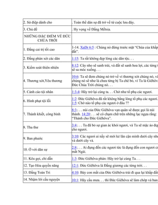 2. Sứ điệp dành cho . Toàn thể dân sự đã trở về từ cuộc lưu đày.
3. Chủ đề . Hy vọng về Đấng Mếtsia.
NHỮNG ĐẶC ĐIỂM VỀ ĐỨC
CHÚA TRỜI
1. Đấng cai trị tối cao
1-14. XaDr 6:5 : Chúng nó đứng trước mặt “Chúa của khắp
đất”.
2. Đấng phán xét các dân 1:15: Ta rất không đẹp lòng các dân tộc. . .
3. Kiểm soát thiên nhiên
8:12: Cây nho sẽ sanh trái, và đất sẽ sanh hoa lợi, các từng t
sẽ sa móc xuống. . .
4. Thương xót,Yêu thương
10:6: Ta sẽ đem chúng nó trở về vì thương xót chúng nó, và
chúng nó sẽ như là chưa từng bị Ta chê bỏ, vì Ta là Giêhôva
Đức Chúa Trời chúng nó. . .
5. Cảnh cáo tội nhân 1:3-4: Hãy trở lại cùng ta. . . Chớ như tổ phụ các ngươi.
6. Hình phạt tội lỗi
1:2: Đức Giêhôva đã rất không bằng lòng tổ phụ các ngươi.
1:5: Chớ nào tổ phụ các ngươi ở đâu ??
7. Thánh khiết, công bình
8:3:. . . núi của Đức Giêhôva vạn quân sẽ được gọi là núi
thánh. 14:20:. . . sẽ có chạm chữ trên những lạc ngựa rằng:
“Thánh cho Đức Giêhôva”.
8. Tha thư
3:4:. . . Ta đã bỏ sự gian ác khỏi ngươi, và Ta sẽ mặc áo đẹp
cho ngươi.
9. Ban phước
3:10: Các ngươi ai nấy sẽ mời kẻ lân cận mình dưới cây nho
và dưới cây vả.
10. Ở với dân sự
2:8:. . . Ai đụng đến các ngươi tức là đụng đến con ngươi củ
mắt Ngài.
11. Kêu gọi, chỉ dẫn 1:3: Đức Giêhôva phán: Hãy trở lại cùng Ta. . .
12. Tạo Hóa quyền năng 12:1: Đức Giêhôva là Đấng giương các từng trời. . .
13. Đấng Toàn Tri 4:10: Bảy con mắt của Đức Giêhôva trải đi qua lại khắp đất.
14. Nhậm lời cầu nguyện 10:1: Hãy cầu mưa. . . thì Đức Giêhôva sẽ làm chớp và ban
 