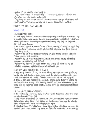 còn ban bố các sứ điệp về sự khích lệ :
. Ông lên án sự hời hợt của các thầy tế lễ, nạn ly dị, các cuộc kết hôn pha
trộn, cũng như việc ăn cắp phần mười.
. Ông cũng rao báo về tình yêu của Đức Chúa Trời, sự hiện đến lần thứ nhất
của Chúa Cứu Thế với người tiền hô và sự đến lần thứ hai của Ngài.
Bài 113: TA YÊU CÁC NGƯƠI
MaMl 1:1-5
I. LỜI KHẲNG ĐỊNH
1. Gánh nặng lời Đức Giêhôva : Gánh nặng ở đây có thể dịch là sứ điệp. Đây
là sứ điệp Chúa muốn truyền đạt cho dân sự, một dân sự bất kính và bội bạc.
Những gì Malachi muốn truyền đạt như trĩu trong lòng ông khi ông nhìn
thấy tình trạng dân sự.
2. Ta yêu các ngươi : Chúa muốn nói với dân sự đang hờ hững với Ngài rằng
Ngài vẫn đang yêu thương họ. Họ cần học biết cách đáp ứng đúng đắn với
Đấng đang yêu họ.
. Ngài yêu họ khi Ngài dùng quyền năng lớn giải phóng họ khỏi xứ nô lệ
Êdíptô qua đại lãnh tụ Môise.
. Ngài yêu họ khi Ngài ban đất hứa Canaan cho họ qua những đắc thắng
vang dội của đại tướng lãnh Giôsuê.
. Ngài yêu họ ngay cả khi Ngài đưa họ vào kỷ luật để thanh tẩy họ tại
Babylôn và sau đó, Ngài đem họ trở về miền đất hứa.
II. CHÚA YÊU CHÚNG TÔI Ở ĐÂU ?
1. Tập trung vào nan đề : Họ chỉ nhìn thấy sự bại hoại của chính quyền, sự
hư sập của vách thành, sự thiếu thốn, sự cô thế của họ mà không biết rằng
chính thái độ bất kính của họ đối với Chúa đã đưa họ vào tình trạng đó.
2. Thay vì đếm các ơn phước : Thật ra, họ không xứng đáng với những ơn
phước Chúa ban, nhưng Chúa đã từng làm biết bao điều lớn lao cho họ, và
trong hiện tại Ngài vẫn chăm sóc họ, bảo vệ họ và dự liệu mọi điều tốt lành
cho họ.
III. BẰNG CỚ CHÚA YÊU HỌ
1. Ta yêu Giacốp : Từ trong bụng mẹ, Giacốp đã được Đức Chúa Trời chọn
lựa vào dòng dõi Thiên Sai.
. Đáng lẽ dân sự phải biết ơn và tôn kính Đức Chúa Trời vì Ngài đã chọn họ
dù họ không xứng đáng. Ngài đã làm ơn cho họ, đem họ trở về đất hứa dù
họ đã từng bội bạc, phạm tội chống nghịch Ngài.
2. Mà ghét Êsau : Từ “ghét”ở đây được dùng để làm nổi bật sự lựa chọn đặc
biệt của Chúa cho Giacốp. Tuy nhiên, cả Êsau lẫn dân Êđôm đã làm những
 