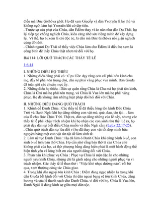 điều mà Đức Giêhôva ghét. Họ đã xem Giacốp và dân Ysơraên là kẻ thù và
không ngớt làm hại Ysơraên khi có dịp tiện.
. Trước sự sửa phạt của Chúa, dân Êđôm thay vì ăn năn như dân Do Thái, họ
lại tiếp tục chống nghịch Chúa, kiêu căng nhờ sức riêng mình để xây dựng
lại. Vì thế, họ bị xem là cõi độc ác, là dân mà Đức Giêhôva nổi giận nghịch
cùng đời đời.
. Chính người Do Thái sẽ thấy việc Chúa làm cho Êđôm là điều họ xem là
công bình để thấy Chúa thật nhơn từ đối với họ.
Bài 114: LỜI QUỞ TRÁCH CÁC THẦY TẾ LỄ
1:6-14
I. NHỮNG ĐIỀU HỌ THIẾU
1. Những điều đáng phải có : Cựu Ước dạy rằng con cái phải tôn kính cha
mẹ, đầy tớ phải tôn trọng chủ, dân sự phải vâng phục vua mình. Dân Giuđa
đã tuân giữ các chuẩn mực ấy.
2. Những điều họ thiếu : Dân sự quên rằng Chúa là Cha mà họ phải tôn kính,
Chúa là Chủ mà họ phải tôn trọng, và Chúa là Vua lớn mà họ phải vâng
phục. Họ đã không làm những luật pháp đòi hỏi đối với Chúa.
II. NHỮNG ĐIỀU ĐÁNG QUỞ TRÁCH
1. Khinh dễ Danh Chúa : Các thầy tế lễ đã thiếu lòng tôn kính Đức Chúa
Trời và Danh Ngài khi họ dâng những con vật mù, què, đau, tàn tật. . . làm
của lễ cho Đức Chúa Trời. Thật ra, dân sự dâng những của lễ nầy, nhưng các
thầy tế lễ phải chịu trách nhiệm khi họ nhận các con sinh như thế. Lẽ ra, họ
phải dạy dân sự biết điều Chúa muốn và điều Ngài cấm (LeLv 22:17-25).
. Chúa quở trách dân sự lừa dối vì họ đã thay con vật tốt đẹp mình hứa
nguyện bằng một con vật tàn tật để làm sinh tế.
2. Làm uế tục Danh Chúa : Họ đã làm ô Danh Chúa khi dâng bánh ô uế, con
sinh ô uế trên bàn thờ Chúa. Họ cần nhớ rằng bàn thờ là của Chúa chứ
không phải của họ, và thờ phượng bằng dâng hiến phải là một hành động thể
hiện tình yêu và lòng biết ơn của người dâng đối với Chúa.
3. Phàn nàn khi phục vụ Chúa : Phục vụ Chúa là một đặc ân cho những
người yêu kính Chúa, nhưng chỉ là gánh nặng cho những người phục vụ vì
trách nhiệm. Các thầy tế lễ than thở : “Việc khó nhọc dường nào”, rồi bỏ
qua, xem thường công tác Chúa giao.
4. Trong khi dân ngoại tôn kính Chúa : Điểm đáng ngạc nhiên là trong khi
dân Giuđa bất kính đối với Chúa thì dân ngoại bang sẽ tôn kính Chúa, dâng
hương và của lễ thanh sạch cho Danh Chúa, vì đối với họ, Chúa là Vua lớn,
Danh Ngài là đáng kính sợ giữa mọi dân tộc.
 