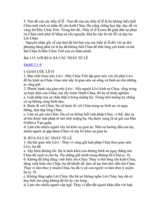 5. Nan đề của các thầy tế lễ : Nan đề của các thầy tế lễ là họ không hiểu biết
Chúa một cách cá nhân để yêu kính Chúa. Họ cũng chẳng học tập, dạy dỗ và
vâng lời Đức Chúa Trời. Trong khi đó, Thầy tế lễ Exơra đã giúp dân sự phục
vụ Chúa cách phải lẽ bằng sự cầu nguyện, đưa họ xây bỏ tội lỗi và dạy họ
Lời Chúa.
. Nguyên nhân gốc rễ của thái độ hời hợt của các thầy tế lễ đối với sự thờ
phượng đáng phải có là họ đã không biết Chúa để thật lòng yêu kính và tôn
thờ Chúa là Đức Chúa Trời của cá nhân mình.
Bài 115: LỜI RỦA SẢ CÁC THẦY TẾ LỄ
MaMl 2:1-9
I. GIAO ƯỚC LÊVI
1. Bản chất Giao ước Lêvi : Đức Chúa Trời lập giao ước với chi phái Lêvi
để họ kính sợ Chúa. Giao ước nầy là giao ước sự sống và bình an cho những
ai vâng giữ.
2. Phước hạnh của giao ước Lêvi : Nếu người Lêvi kính sợ Chúa, sống trong
sự hiện diện của Chúa, run rẫy trước Danh Chúa, thì họ sẽ kinh nghiệm :
a. Luật pháp của sự chân thật ở trong miệng họ: Trong môi miếng họ chẳng
có sự không công bình nào.
b. Bước đi với Chúa: Họ sẽ bước đi với Chúa trong sự bình an và ngay
thẳng, làm đẹp lòng Chúa.
c. Làm sứ giả của Chúa: Họ có sự thông biết luật pháp Chúa, vì thế, dân sự
sẽ tìm được luật pháp từ nơi môi miệng họ. Họ được xưng là sứ giả của Đức
Giêhôva Vạn quân.
d. Làm cho nhiều người xây bỏ khỏi sự gian ác: Nhờ sự hướng dẫn của họ,
nhiều người sẽ gặp được Chúa và xây bỏ khỏi sự gian ác.
II. RỦA SẢ CÁC THẦY TẾ LỄ
1. Họ bội giao ước Lêvi : Thay vì vâng giữ luật pháp Chúa theo giao ước
Lêvi, họ đã:
a. Xây khỏi đường lối: Họ tẻ tách khỏi con đường bình an ngay thẳng mà
Chúa đã vạch ra cho họ. Họ chẳng giữ mình trong đường lối Chúa (c. 9).
b. Không để lòng dâng vinh hiển cho Chúa: Thay vì hết lòng tôn kính Chúa,
dâng vinh hiển cho Chúa, họ đã khinh dễ, làm uế tục bàn thờ, đền thờ Chúa.
Thay vì làm theo ý muốn Chúa, họ đã vị nể con người và làm theo ý muốn
họ (c. 9).
c. Không lắng nghe Lời Chúa: Họ bịt tai không nghe Lời Chúa, hay dù có
hay biết, họ cũng không để lời ấy vào lòng.
d. Làm cho nhiều người vấp ngã: Thay vì dẫn dắt người khác đến với luật
 