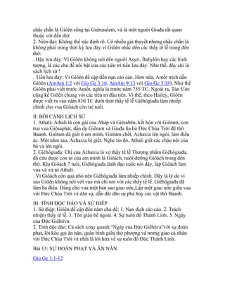 chắc chắn là Giôên sống tại Giêrusalem, và là một người Giuđa rất quen
thuộc với đền thờ.
2. Niên đại: Không thể xác định rõ. Có nhiều giả thuyết nhưng chắc chắn là
không phải trong thời kỳ lưu đày vì Giôên nhắc đến các thầy tế lễ trong đền
thờ:
. Hậu lưu đày: Vì Giôên không nói đến người Asyri, Babylôn hay các hình
tượng, là các chủ đề nổi bật của các tiên tri tiền lưu đày. Như thế, đây chỉ là
sách lịch sử !
. Tiền lưu đày: Vì Giôên đề cập đến nạn cào cào. Hơn nữa, Amốt trích dẫn
Giôên (AmAm 1:2 với Gio Ge 3:16, AmAm 9:13 với Gio Ge 3:18). Như thế
Giôên phải viết trước Amốt, nghĩa là trước năm 755 TC. Ngoài ra, Tân Ước
cũng kể Giôên chung với các tiên tri đầu tiên. Vì thế, theo Hailey, Giôên
được viết ra vào năm 830 TC dưới thời thầy tế lễ Giêhôgiađa làm nhiếp
chính cho vua Giôách còn trẻ tuổi.
II. BỐI CẢNH LỊCH SỬ
1. Athali: Athali là con gái của Aháp và Giêsabên, kết hôn với Giôram, con
trai vua Giôsaphát, dẫn dụ Giôram và Giuđa lìa bỏ Đức Chúa Trời để thờ
Baanh. Giôram đã giết 6 em mình. Giôram chết, Achaxia lên ngôi, làm điều
ác. Một năm sau, Achaxia bị giết. Nghe tin đó, Athali giết các cháu nội của
bà và lên ngôi.
2. Giêhôgiađa: Chị của Achaxia là vợ thầy tế lễ Thượng phẩm Giêhôgiađa,
đã cứu được con út của em mình là Giôách, nuôi dưỡng Giôách trong đền
thờ. Khi Giôách 7 tuổi, Giêhôgiađa lãnh đạo cuộc nổi dậy, lập Giôách làm
vua và xử tử Athali.
. Vì Giôách còn quá nhỏ nên Giêhôgiađa làm nhiếp chính. Đây là lý do vì
sao Giôên không nói với vua mà chỉ nói với các thầy tế lễ. Giêhôgiađa đã
làm ba điều: Dâng cho vua một bản sao giao ước,Lập một giao ước giữa vua
với Đức Chúa Trời và dân sự, dẫn dắt dân sự phá hủy các vật thờ Baanh.
III. TÍNH ĐỘC ĐÁO VÀ SỨ ĐIÊP
1. Sứ điệp: Giôên đề cập đến năm chủ đề: 1. Nạn dịch cào cào. 2. Trách
nhiệm thầy tế lễ. 3. Tôn giáo bề ngoài. 4. Sự tuôn đổ Thánh Linh. 5. Ngày
của Đức Giêhôva.
2. Tính độc đáo: Cả sách xoay quanh “Ngày của Đức Giêhôva”với sự đoán
phạt, lời kêu gọi ăn năn, quân bình giữa thờ phượng và tương giao cá nhân
với Đức Chúa Trời và nhất là lời hứa về sự tuôn đổ Đức Thánh Linh.
Bài 13: SỰ ĐOÁN PHẠT VÀ ĂN NĂN
Gio Ge 1:1-12
 