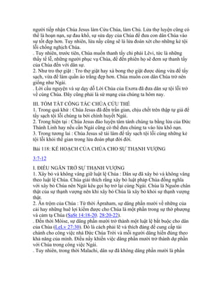 người tiếp nhận Chúa Jesus làm Cứu Chúa, làm Chủ. Lửa thợ luyện cũng có
thể là hoạn nạn, sự đau khổ, sự sửa dạy của Chúa để đưa con dân Chúa vào
sự tốt đẹp hơn. Tuy nhiên, lửa nầy cũng sẽ là lửa đoán xét cho những kẻ tội
lỗi chống nghịch Chúa.
. Tuy nhiên, trước tiên, Chúa muốn thanh tẩy chi phái Lêvi, tức là những
thầy tế lễ, những người phục vụ Chúa, để đến phiên họ sẽ đem sự thanh tẩy
của Chúa đến với dân sự.
2. Như tro thợ giặt : Tro thợ giặt hay xà bong thợ giặt được dùng vừa để tẩy
sạch, vừa để làm quần áo trắng đẹp hơn. Chúa muốn con dân Chúa trở nên
giống như Ngài.
. Lời cầu nguyện và sự dạy dỗ Lời Chúa của Exơra đã đưa dân sự tội lỗi trở
về cùng Chúa. Đây cũng phải là sứ mạng của chúng ta hôm nay.
III. TÓM TẮT CÔNG TÁC CHÚA CỨU THẾ
1. Trong quá khứ : Chúa Jesus đã đến trần gian, chịu chết trên thập tự giá để
tẩy sạch tội lỗi chúng ta bởi chính huyết Ngài.
2. Trong hiện tại : Chúa Jesus đào luyện tâm tánh chúng ta bằng lửa của Đức
Thánh Linh hay nếu cần Ngài cũng có thể đưa chúng ta vào lửa khổ nạn.
3. Trong tương lai : Chúa Jesus sẽ tái lâm để tẩy sạch tội lỗi cùng những kẻ
tội lỗi khỏi thế gian trong lửa đoán phạt đời đời.
Bài 118: KẾ HOẠCH CỦA CHÚA CHO SỰ THẠNH VƯỢNG
3:7-12
I. ĐIỀU NGĂN TRỞ SỰ THẠNH VƯỢNG
1. Xây bỏ và không vâng giữ luật lệ Chúa : Dân sự đã xây bỏ và không vâng
theo luật lệ Chúa. Chúa giải thích rằng xây bỏ luật pháp Chúa đồng nghĩa
với xây bỏ Chúa nên Ngài kêu gọi họ trở lại cùng Ngài. Chúa là Nguồn chân
thật của sự thạnh vượng nên khi xây bỏ Chúa là xây bỏ khỏi sự thạnh vượng
thật.
2. Ăn trộm của Chúa : Từ thời Ápraham, sự dâng phần mười về những của
cải hay những huê lợi kiếm được cho Chúa là một phần trong sự thờ phượng
và cảm tạ Chúa (SaSt 14:18-20. 28:20-22).
. Đến thời Môise, sự dâng phần mười trở thành một luật lệ bắt buộc cho dân
của Chúa (LeLv 27:30). Đó là cách phải lẽ và thích đáng để cung cấp tài
chánh cho công việc nhà Đức Chúa Trời và mỗi người dâng hiến đúng theo
khả năng của mình. Điều nầy khiến việc dâng phần mười trở thành dự phần
với Chúa trong công việc Ngài.
. Tuy nhiên, trong thời Malachi, dân sự đã không dâng phần mười là phần
 