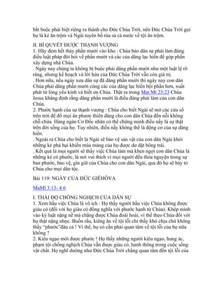 bắt buộc phải biệt riêng ra thánh cho Đức Chúa Trời, nên Đức Chúa Trời gọi
họ là kẻ ăn trộm và Ngài tuyên bố rủa sả cả nước về tội ăn trộm.
II. BÍ QUYẾT ĐƯỢC THẠNH VƯỢNG
1. Hãy đem hết thảy phần mười vào kho : Chúa bảo dân sự phải làm đúng
điều luật pháp đòi hỏi về phần mười và các của dâng lạc hiến để góp phần
xây dựng nhà Chúa.
. Ngày nay chúng ta không bị buộc phải dâng phần mười như một luật lệ rõ
ràng, nhưng kế hoạch và lời hứa của Đức Chúa Trời vẫn còn giá trị.
. Hơn nữa, nếu ngày xưa dân sự đã dâng phần mười thì ngày nay con dân
Chúa phải dâng phần mười cùng các của dâng lạc hiến bội phần hơn, xuất
phát từ lòng yêu kính và biết ơn Chúa. Thật ra trong Mat Mt 23:23 Chúa
Jesus khẳng định rằng dâng phần mười là điều đáng phải làm của con dân
Chúa.
2. Phước hạnh của sự thạnh vượng : Chúa cho biết Ngài sẽ mở các cửa sổ
trên trời để đổ mọi ân phươc thiên đàng cho con dân Chúa đến nỗi không
chỗ chứa. Hàng ngàn Cơ Đốc nhân có thể chứng minh điều nầy là sự thật
trên đời sống của họ. Tuy nhiên, điều nầy không thể là động cơ của sự dâng
hiến.
. Ngoài ra Chúa cho biết là Ngài sẽ bảo vệ sản vật của con dân Ngài khỏi
những kẻ phá hại khiến mùa màng của họ được dư dật bông trái.
. Kết quả là mọi người sẽ thấy việc Chúa làm mà khen ngợi con dân Chúa là
những kẻ có phước, là nơi vui thích vì mọi người đều thỏa nguyện trong sự
ban phước, bảo vệ, gìn giữ của Chúa cho con dân Ngài, qua đó họ sẽ bày tỏ
Chúa cho mọi dân tộc.
Bài 119: NGÀY CỦA ĐỨC GIÊHÔVA
MaMl 3:13- 4:6
I. THÁI ĐỘ CHỐNG NGHỊCH CỦA DÂN SỰ
1. Xem hầu việc Chúa là vô ích : Họ thấy người hầu việc Chúa không được
giàu có (đối với họ giàu có đồng nghĩa với phước hạnh từ Chúa). Khép mình
vào kỷ luật nặng nề mà chẳng được Chúa đoái hoài, vì thế theo Chúa đối với
họ thật nặng nhọc. Buồn rầu, kiêng ăn về tội lỗi chỉ thấy khó chịu chứ không
thấy “phước”đâu cả ! Vì thế, họ có cần phải quan tâm về tội lỗi của họ nữa
không ?
2. Kiêu ngạo mới được phước ! Họ thấy những người kiêu ngạo, hung ác,
phạm tội chống nghịch Chúa vẫn được giàu có, hanh thông trong cuộc sống
vật chất. Họ nghĩ dường như Đức Chúa Trời chẳng quan tâm đến tội lỗi của
 