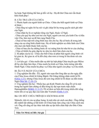 họ hoặc Ngài không thể làm gì đối với họ : Họ đã thử Chúa mà vẫn thoát
khỏi hình phạt !
II. CÂU TRẢ LỜI CỦA CHÚA
1. Phước hạnh của người kính sợ Chúa : Chúa cho biết người kính sợ Chúa
sẽ được :
. Chúa lắng tai nghe lời họ nói và ghi chép lời họ trong quyển sách ghi nhớ
của Ngài.
. Chúa nhận họ là cơ nghiệp riêng của Ngài, thuộc về Ngài.
. Chúa yêu quý họ như con trai của Ngài, người con trai yêu kính Cha và hầu
việc Cha, làm mọi sự để làm rạng Danh Cha.
. Chuá sẽ ban mặt trời công bình mọc lên cho họ. Họ sẽ bước đi trong ánh
sáng của sự công bình chánh trực. Họ sẽ kinh nghiệm sự chữa lành của Chúa
cho mọi căn bệnh thuộc linh của họ.
. Chúa sẽ ban cho họ những bước đi vui mừng hớn hở như bò tơ của chuồng.
. Chúa sẽ khiến họ giày đạp kẻ ác như tro dưới bàn chơn của họ.
2. Số phận của kẻ ác : Chúa cho biết Chúa sẽ phân biệt người công bình với
kẻ gian ác. Kẻ gian ác sẽ bị đốt cháy như rơm cỏ trong lò lửa đoán xét của
Chúa.
3. Lời kêu gọi : Chúa muốn dân sự nhớ lại luật pháp Chúa truyền qua Môise
để họ cẩn thận làm theo. Chúa muốn họ kính sợ Chúa, luôn tưởng nhớ đến
Danh Ngài. Chúa muốn họ phục vụ Chúa như người con phục vụ Cha mình.
III. ÊLI VÀ NGÀY CỦA CHÚA
1. Ứng nghiệm lần đầu : Êli, người sửa soạn tấm lòng dân sự cho ngày đến
của Chúa Jesus chính là Giăng Báptít. Dù Giăng không nhận mình là Êli
(GiGa 1:21), nhưng Chúa Jesus đã xem ông chính là Êli được sai đến trước
Ngài (Mat Mt 17:10-13).
2. Ứng nghiệm lần hai : Nhiều học giả Kinh Thánh cho rằng Êli sẽ là một
trong hai người làm chứng sẽ đến trong kỳ đại nạn trước trận chiến
Hạtmaghêđôn (KhKh 11:3-12). Êli sẽ đem sự biến đổi trong nhiều đời sống
trước khi có sự quy đạo của toàn dân Ysơraên (OsHs 5:15).
Bài 120: ĐỨC CHÚA TRỜI QUA SÁCH MALACHI
Malachi, tiên tri của sự phục hưng, là một nhà cải cách can đảm : Ông chống
đối mãnh liệt những ai bất kính với Chúa hoặc làm công việc Chúa cách nửa
vời. Ông sốt sắng nổ lực thức tỉnh dân sự tận hiến chân thật cho Đức Chúa
Trời.
Tiên Tri MALACHI ( Sứ giả
 