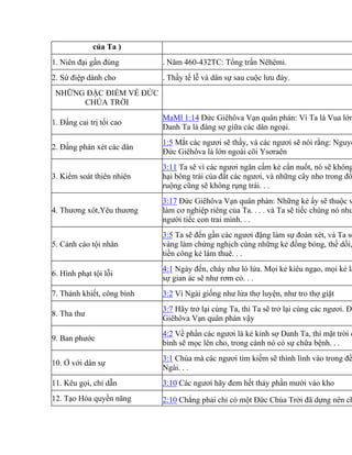 của Ta )
1. Niên đại gần đúng . Năm 460-432TC: Tổng trấn Nêhêmi.
2. Sứ điệp dành cho . Thầy tế lễ và dân sự sau cuộc lưu đày.
NHỮNG ĐẶC ĐIỂM VỀ ĐỨC
CHÚA TRỜI
1. Đấng cai trị tối cao
MaMl 1:14 Đức Giêhôva Vạn quân phán: Vì Ta là Vua lớn
Danh Ta là đáng sợ giữa các dân ngoại.
2. Đấng phán xét các dân
1:5 Mắt các ngươi sẽ thấy, và các ngươi sẽ nói rằng: Nguyề
Đức Giêhôva là lớn ngoài cõi Ysơraên
3. Kiểm soát thiên nhiên
3:11 Ta sẽ vì các ngươi ngăn cấm kẻ cắn nuốt, nó sẽ không
hại bông trái của đất các ngươi, và những cây nho trong đồ
ruộng cũng sẽ không rụng trái. . .
4. Thương xót,Yêu thương
3:17 Đức Giêhôva Vạn quân phán: Những kẻ ấy sẽ thuộc v
làm cơ nghiệp riêng của Ta. . . . và Ta sẽ tiếc chúng nó như
người tiếc con trai mình. . .
5. Cảnh cáo tội nhân
3:5 Ta sẽ đến gần các ngươi đặng làm sự đoán xét, và Ta sẽ
vàng làm chứng nghịch cùng những kẻ đồng bóng, thề dối,
tiền công kẻ làm thuê. . .
6. Hình phạt tội lỗi
4:1 Ngày đến, cháy như lò lửa. Mọi kẻ kiêu ngạo, mọi kẻ là
sự gian ác sẽ như rơm cỏ. . .
7. Thánh khiết, công bình 3:2 Vì Ngài giống như lửa thợ luyện, như tro thợ giặt
8. Tha thư
3:7 Hãy trở lại cùng Ta, thì Ta sẽ trở lại cùng các ngươi. Đứ
Giêhôva Vạn quân phán vậy
9. Ban phước
4:2 Về phần các ngươi là kẻ kính sợ Danh Ta, thì mặt trời c
bình sẽ mọc lên cho, trong cánh nó có sự chữa bệnh. . .
10. Ở với dân sự
3:1 Chúa mà các ngươi tìm kiếm sẽ thình lình vào trong đề
Ngài. . .
11. Kêu gọi, chỉ dẫn 3:10 Các ngươi hãy đem hết thảy phần mười vào kho
12. Tạo Hóa quyền năng 2:10 Chẳng phải chỉ có một Đức Chúa Trời đã dựng nên ch
 