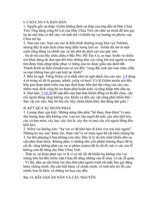 I. CÀO CÀO VÀ HẠN HÁN
1. Nguồn gốc sứ điệp: Giôên khẳng định sứ điệp của ông đến từ Đức Chúa
Trời. Ông đang công bố Lời của Đức Chúa Trời cho dân sự mình để kêu gọi
họ ăn năn hầu có thể cứu vớt tình thế và khiến họ vui hưởng ơn phước của
Chúa trở lại.
2. Nạn cào cào: Nạn cào cào là điều bình thường trong khu vực Palettin,
nhưng đây là trận dịch chưa từng thấy trong lịch sử . Giôên đã mô tả một
cách sống động và chính xác sự tàn phá do dịch cào cào gây nên.
. Sự di trú của bầy châu chấu ở Bắc Phi, Mễ Tây Cơ, sa mạc Arabi và nhiều
nơi khác đang đe dọa nạn đói trên những khu vực rộng lớn mà người ta chưa
tìm được biện pháp khắc phục vì trứng của nó được giấu sâu dưới đất.
Thánh Kinh tự điển Zondervan có nói đến “vùng đất sinh sản loài châu chấu
sa mạc không bao giờ cạn kiệt tại Arabi”.
3. Bốn từ ngữ: Tiếng Hybá có ít nhất chín từ ngữ dành cho cào cào. 1:4 dùng
4 từ trong số đó là gazam, arbeh, yelig và hasil. Có lẽ Giôên muốn nói đến
bốn giai đoạn phát triển của nạn dịch hoặc bốn đợt tấn công của cào cào,
nhằm mục đích công bố sự đoán phạt hoàn toàn và rộng khắp trên dân sự.
4. Hạn hán: 1:18-20 đề cập đến nạn hạn hán khiến đồng cỏ bị đốt cháy, cây
cối ngoài đồng cũng không còn, khiến cả đến súc vật cũng phải khốn khổ :
Súc vật rên siếc, bầy bò bối rối, bầy chiên khốn khổ, thú đồng thở giốc !
II. KẾT QUẢ SỰ ĐOÁN PHẠT
1. Lương thực cạn kiệt: Những nông dân phải “hổ thẹn, than khóc”vì mọi
thứ lương thực đều không còn: Lúa mì, lúa mạch đã mất, cây nho khô héo,
cây vả hao mòn, cây lựu, cây chà là, cây tần và mọi cây cối ngoài đồng đều
khô héo.
2. Niềm vui không còn: “Sự vui vẻ đã khô héo đi khỏi con trai loài người”.
Những kẻ say sưa “khóc lóc, than vãn”vì cớ rượu ngọt đã cất khỏi miệng họ.
3. Sự thờ phượng Chúa không còn nữa: Đây là lý do lớn nhất khiến dân sự
cần phải than khóc. Không phải vì những nhu yếu phẩm (lương thực) đã bị
cất đi, cũng không phải các xa xí phẩm (rượu) đã bị cất đi, mà vì các của lễ
không còn để dâng cho Đức Chúa Trời.
. Thật ra, sự đoán phạt xảy ra là vì cớ tội lỗi đã khiến họ không còn vui
mừng hớn hở đến trước mặt Chúa để dâng những của lễ chay và các lễ quán.
. Vì thế, dân sự cần khóc lóc đau đớn như người trinh nữ mặc bao gai đặng
khóc chồng mình. Họ cần biết khóc về chính mình, về linh hồn tội lỗi của
mình, hơn là khóc về những tai họa xảy đến.
Bài 14: KÊU GỌI ĂN NĂN VÀ CẦU NGUYÊN
 