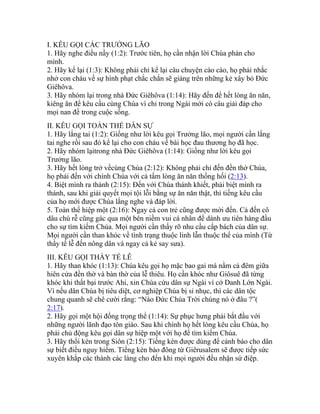 I. KÊU GỌI CÁC TRƯỞNG LÃO
1. Hãy nghe điều nầy (1:2): Trước tiên, họ cần nhận lời Chúa phán cho
mình.
2. Hãy kể lại (1:3): Không phải chỉ kể lại câu chuyện cào cào, họ phải nhắc
nhở con cháu về sự hình phạt chắc chắn sẽ giáng trên những kẻ xây bỏ Đức
Giêhôva.
3. Hãy nhóm lại trong nhà Đức Giêhôva (1:14): Hãy đến để hết lòng ăn năn,
kiêng ăn để kêu cầu cùng Chúa vì chỉ trong Ngài mới có câu giải đáp cho
mọi nan đề trong cuộc sống.
II. KÊU GỌI TOÀN THỂ DÂN SỰ
1. Hãy lắng tai (1:2): Giống như lời kêu gọi Trưởng lão, mọi người cần lắng
tai nghe rồi sau đó kể lại cho con cháu về bài học đau thương họ đã học.
2. Hãy nhóm lạitrong nhà Đức Giêhôva (1:14): Giống như lời kêu gọi
Trưởng lão.
3. Hãy hết lòng trở vềcùng Chúa (2:12): Không phải chỉ đến đền thờ Chúa,
họ phải đến với chính Chúa với cả tấm lòng ăn năn thống hối (2:13).
4. Biệt mình ra thánh (2:15): Đến với Chúa thánh khiết, phải biệt mình ra
thánh, sau khi giải quyết mọi tội lỗi bằng sự ăn năn thật, thì tiếng kêu cầu
của họ mới được Chúa lắng nghe và đáp lời.
5. Toàn thể hiệp một (2:16): Ngay cả con trẻ cũng được mời đến. Cả đến cô
dâu chú rễ cũng gác qua một bên niềm vui cá nhân để dành ưu tiên hàng đầu
cho sự tìm kiếm Chúa. Mọi người cần thấy rõ nhu cầu cấp bách của dân sự.
Mọi người cần than khóc về tình trạng thuộc linh lẫn thuộc thể của mình (Từ
thầy tế lễ đến nông dân và ngay cả kẻ say sưa).
III. KÊU GỌI THẦY TẾ LỄ
1. Hãy than khóc (1:13): Chúa kêu gọi họ mặc bao gai mà nằm cả đêm giữa
hiên cửa đền thờ và bàn thờ của lễ thiêu. Họ cần khóc như Giôsuê đã từng
khóc khi thất bại trước Ahi, xin Chúa cứu dân sự Ngài vì cớ Danh Lớn Ngài.
Vì nếu dân Chúa bị tiêu diệt, cơ nghiệp Chúa bị sỉ nhục, thì các dân tộc
chung quanh sẽ chê cười rằng: “Nào Đức Chúa Trời chúng nó ở đâu ?”(
2:17).
2. Hãy gọi một hội đồng trọng thể (1:14): Sự phục hưng phải bắt đầu với
những người lãnh đạo tôn giáo. Sau khi chính họ hết lòng kêu cầu Chúa, họ
phải chủ động kêu gọi dân sự hiệp một với họ để tìm kiếm Chúa.
3. Hãy thổi kèn trong Siôn (2:15): Tiếng kèn được dùng để cảnh báo cho dân
sự biết điều nguy hiểm. Tiếng kèn báo đông từ Giêrusalem sẽ được tiếp sức
xuyên khắp các thành các làng cho đến khi mọi người đều nhận sứ điệp.
 