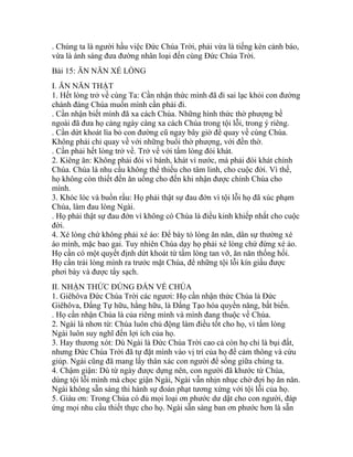 . Chúng ta là người hầu việc Đức Chúa Trời, phải vừa là tiếng kèn cảnh báo,
vừa là ánh sáng đưa đường nhân loại đến cùng Đức Chúa Trời.
Bài 15: ĂN NĂN XÉ LÒNG
I. ĂN NĂN THẬT
1. Hết lòng trở về cùng Ta: Cần nhận thức mình đã đi sai lạc khỏi con đường
chánh đáng Chúa muốn mình cần phải đi.
. Cần nhận biết mình đã xa cách Chúa. Những hình thức thờ phượng bề
ngoài đã đưa họ càng ngày càng xa cách Chúa trong tội lỗi, trong ý riêng.
. Cần dứt khoát lìa bỏ con đường cũ ngay bây giờ để quay về cùng Chúa.
Không phải chỉ quay về với những buổi thờ phượng, với đền thờ.
. Cần phải hết lòng trở về. Trở về với tấm lòng đói khát.
2. Kiêng ăn: Không phải đói vì bánh, khát vì nước, mà phải đói khát chính
Chúa. Chúa là nhu cầu không thể thiếu cho tâm linh, cho cuộc đời. Vì thế,
họ không còn thiết đến ăn uống cho đến khi nhận được chính Chúa cho
mình.
3. Khóc lóc và buồn rầu: Họ phải thật sự đau đớn vì tội lỗi họ đã xúc phạm
Chúa, làm đau lòng Ngài.
. Họ phải thật sự đau đớn vì không có Chúa là điều kinh khiếp nhất cho cuộc
đời.
4. Xé lòng chứ không phải xé áo: Để bày tỏ lòng ăn năn, dân sự thường xé
áo mình, mặc bao gai. Tuy nhiên Chúa dạy họ phải xé lòng chứ đừng xé áo.
Họ cần có một quyết định dứt khoát từ tấm lòng tan vỡ, ăn năn thống hối.
Họ cần trải lòng mình ra trước mặt Chúa, để những tội lỗi kín giấu được
phơi bày và được tẩy sạch.
II. NHẬN THỨC ĐÚNG ĐẮN VỀ CHÚA
1. Giêhôva Đức Chúa Trời các ngươi: Họ cần nhận thức Chúa là Đức
Giêhôva, Đấng Tự hữu, hằng hữu, là Đấng Tạo hóa quyền năng, bất biến.
. Họ cần nhận Chúa là của riêng mình và mình đang thuộc về Chúa.
2. Ngài là nhơn từ: Chúa luôn chủ động làm điều tốt cho họ, vì tấm lòng
Ngài luôn suy nghĩ đến lợi ích của họ.
3. Hay thương xót: Dù Ngài là Đức Chúa Trời cao cả còn họ chỉ là bụi đất,
nhưng Đức Chúa Trời đã tự đặt mình vào vị trí của họ để cảm thông và cứu
giúp. Ngài cũng đã mang lấy thân xác con người để sống giữa chúng ta.
4. Chậm giận: Dù từ ngày được dựng nên, con người đã khước từ Chúa,
dùng tội lỗi mình mà chọc giận Ngài, Ngài vẫn nhịn nhục chờ đợi họ ăn năn.
Ngài không sẵn sàng thi hành sự đoán phạt tương xứng với tội lỗi của họ.
5. Giàu ơn: Trong Chúa có đủ mọi loại ơn phước dư dật cho con người, đáp
ứng mọi nhu cầu thiết thực cho họ. Ngài sẵn sàng ban ơn phước hơn là sẵn
 