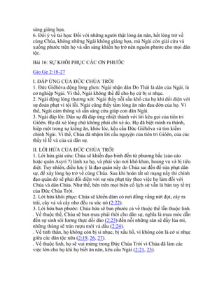 sàng giáng họa.
6. Đổi ý về tai họa: Đối với những người thật lòng ăn năn, hết lòng trở về
cùng Chúa, không những Ngài không giáng họa, mà Ngài còn giải cứu và
xuống phước trên họ và sẵn sàng khiến họ trở nên nguồn phước cho mọi dân
tộc.
Bài 16: SỰ KHÔI PHỤC CÁC ƠN PHƯỚC
Gio Ge 2:18-27
I. ĐÁP ỨNG CỦA ĐỨC CHÚA TRỜI
1. Đức Giêhôva động lòng ghen: Ngài nhận dân Do Thái là dân của Ngài, là
cơ nghiệp Ngài. Vì thế, Ngài không thể để cho họ cứ bị sỉ nhục.
2. Ngài động lòng thương xót: Ngài thấy nỗi sầu khổ của họ khi đối diện với
sự đoán phạt vì tội lỗi. Ngài cũng thấy tấm lòng ăn năn đau đớn của họ. Vì
thế, Ngài cảm thông và sẵn sàng cứu giúp con dân Ngài.
3. Ngài đáp lời: Dân sự đã đáp ứng nhiệt thành với lời kêu gọi của tiên tri
Giôên. Họ đã xé lòng chứ không phải chỉ xé áo. Họ đã biệt mình ra thánh,
hiệp một trong sự kiêng ăn, khóc lóc, kêu cầu Đức Giêhôva và tìm kiếm
chính Ngài. Vì thế, Chúa đã nhậm lời cầu nguyện của tiên tri Giôên, của các
thầy tế lễ và của cả dân sự.
II. LỜI HỨA CỦA ĐỨC CHÚA TRỜI
1. Lời hứa giải cứu: Chúa sẽ khiến đạo binh đến từ phương bắc (cào cào
hoặc quân Asyri ?) lánh xa họ, và phải vào nơi khô khan, hoang vu và bị tiêu
diệt. Tuy nhiên, điều lưu ý là đạo quân nầy do Chúa sai đến để sửa phạt dân
sự, để xây lòng họ trở về cùng Chúa. Sau khi hoàn tất sứ mạng nầy thì chính
đạo quân đó sẽ phải đối diện với sự sửa phạt tùy theo việc họ làm đối với
Chúa và dân Chúa. Như thế, bên trên mọi biến cố lịch sử vẫn là bàn tay tể trị
của Đức Chúa Trời.
2. Lời hứa khôi phục: Chúa sẽ khiến đám cỏ nơi đồng vắng nứt đọt, cây ra
trái, cây vả và cây nho đều ra sức nó (2:22).
3. Lời hứa ban phước: Chúa hứa sẽ ban phước cả về thuộc thể lẫn thuộc linh.
. Về thuộc thể, Chúa sẽ ban mưa phải thời cho dân sự, nghĩa là mưa móc dẫn
đến sự sinh sôi lương thực dồi dào (2:23) đến nỗi những sân sẽ đầy lúa mì,
những thùng sẽ tràn rượu mới và dầu (2:24).
. Về tinh thần, họ không còn bị sỉ nhục, bị xấu hổ, vì không còn là cớ si nhục
giữa các dân tộc nữa (2:19, 26, 27).
. Về thuộc linh, họ sẽ vui mừng trong Đức Chúa Trời vì Chúa đã làm các
việc lớn cho họ khi họ biết ăn năn, kêu cầu Ngài (2:21, 23).
 