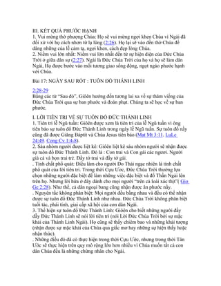 III. KẾT QUẢ PHƯỚC HẠNH
1. Vui mừng thờ phượng Chúa: Họ sẽ vui mừng ngợi khen Chúa vì Ngài đã
đối xử với họ cách nhơn từ lạ lùng (2:26). Họ lại sẽ vào đền thờ Chúa để
dâng những của lễ cảm tạ, ngợi khen, cách đẹp lòng Chúa.
2. Niềm vui lớn nhất: Niềm vui lớn nhất đến từ sự hiện diện của Đức Chúa
Trời ở giữa dân sự (2:27). Ngài là Đức Chúa Trời của họ và họ sẽ làm dân
Ngài, Họ được bước vào mối tương giao sống động, ngọt ngào phước hạnh
với Chúa.
Bài 17: NGÀY SAU RỐT : TUÔN ĐỔ THÁNH LINH
2:28-29
Bằng các từ “Sau đó”, Giôên hướng đến tương lai xa về sự thăm viếng của
Đức Chúa Trời qua sự ban phước và đoán phạt. Chúng ta sẽ học về sự ban
phước.
I. LỜI TIÊN TRI VỀ SỰ TUÔN ĐỔ ĐỨC THÁNH LINH
1. Tiên tri lễ Ngũ tuần: Giôên được xem là tiên tri của lễ Ngũ tuần vì ông
tiên báo sự tuôn đổ Đức Thánh Linh trong ngày lễ Ngũ tuần. Sự tuôn đổ nầy
cũng đã được Giăng Báptít và Chúa Jesus tiên báo (Mat Mt 3:11. LuLc
24:49. Cong Cv 1:4-8).
2. Sáu nhóm người được liệt kê: Giôên liệt kê sáu nhóm người sẽ nhận được
sự tuôn đổ Đức Thánh Linh. Đó là : Con trai và Con gái các ngươi. Người
già cả và bọn trai trẻ. Đầy tớ trai và đầy tớ gái.
. Tính chất phổ quát: Điều làm cho người Do Thái ngạc nhiên là tính chất
phổ quát của lời tiên tri. Trong thời Cựu Ươc, Đức Chúa Trời thường lựa
chọn những người đặc biệt để làm những việc đặc biệt và đổ Thần Ngài lên
trên họ. Nhưng lời hứa ở đây dành cho mọi người “trên cả loài xác thịt”( Gio
Ge 2:28). Như thế, cả dân ngoại bang cũng nhận được ân phước nầy.
. Nguyên tắc không phân biệt: Mọi người đều bằng nhau và đều có thể nhận
được sự tuôn đổ Đức Thánh Linh như nhau. Đức Chúa Trời không phân biệt
tuổi tác, phái tính, giai cấp xã hội của con dân Ngài.
3. Thể hiện sự tuôn đổ Đức Thánh Linh: Giôên cho biết những người đầy
dẫy Đức Thánh Linh sẽ nói lời tiên tri (nói Lời Đức Chúa Trời bởi sự mặc
khải của Thánh Linh Ngài). Họ cũng sẽ thấy chiêm bao và những khải tượng
(nhận được sự mặc khải của Chúa qua giấc mơ hay những sự hiện thấy hoặc
nhận thức).
. Những điều đó đã có thực hiện trong thời Cựu Ước, nhưng trong thời Tân
Ước sẽ thực hiện trên quy mô rộng lớn hơn nhiều vì Chúa muốn tất cả con
dân Chúa đều là những chứng nhân cho Ngài.
 