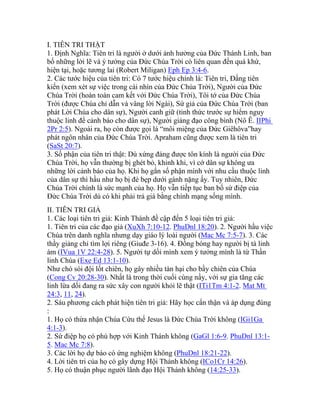 I. TIÊN TRI THẬT
1. Định Nghĩa: Tiên tri là người ở dưới ảnh hưởng của Đức Thánh Linh, ban
bố những lời lẽ và ý tưởng của Đức Chúa Trời có liên quan đến quá khứ,
hiện tại, hoặc tương lai (Robert Miligan) Eph Ep 3:4-6.
2. Các tước hiệu của tiên tri: Có 7 tước hiệu chính là: Tiên tri, Đấng tiên
kiến (xem xét sự việc trong cái nhìn của Đức Chúa Trời), Người của Đức
Chúa Trời (hoàn toàn cam kết với Đức Chúa Trời), Tôi tớ của Đức Chúa
Trời (được Chúa chỉ dẫn và vâng lời Ngài), Sứ giả của Đức Chúa Trời (ban
phát Lời Chúa cho dân sự), Người canh giữ (tỉnh thức trước sự hiểm nguy
thuộc linh để cảnh báo cho dân sự), Người giảng đạo công bình (Nô Ê. IIPhi
2Pr 2:5). Ngoài ra, họ còn được gọi là “môi miệng của Đức Giêhôva”hay
phát ngôn nhân của Đức Chúa Trời. Apraham cũng được xem là tiên tri
(SaSt 20:7).
3. Số phận của tiên tri thật: Dù xứng đáng được tôn kính là người của Đức
Chúa Trời, họ vẫn thường bị ghét bỏ, khinh khi, vì cớ dân sự không ưa
những lời cảnh báo của họ. Khi họ gắn số phận mình với nhu cầu thuộc linh
của dân sự thì hầu như họ bị đè bẹp dưới gánh nặng ấy. Tuy nhiên, Đức
Chúa Trời chính là sức mạnh của họ. Họ vẫn tiếp tục ban bố sứ điệp của
Đức Chúa Trời dù có khi phải trả giá bằng chính mạng sống mình.
II. TIÊN TRI GIẢ
1. Các loại tiên tri giả: Kinh Thánh đề cập đến 5 loại tiên tri giả:
1. Tiên tri của các đạo giả (XuXh 7:10-12. PhuDnl 18:20). 2. Người hầu việc
Chúa trên danh nghĩa nhưng dạy giáo lý loài người (Mac Mc 7:5-7). 3. Các
thầy giảng chỉ tìm lợi riêng (Giuđe 3-16). 4. Đồng bóng hay người bị tà linh
ám (IVua 1V 22:4-28). 5. Người tự dối mình xem ý tưởng mình là từ Thần
linh Chúa (Exe Ed 13:1-10).
Như chó sói đội lốt chiên, họ gây nhiều tàn hại cho bầy chiên của Chúa
(Cong Cv 20:28-30). Nhất là trong thời cuối cùng nầy, với sự gia tăng các
linh lừa dối đang ra sức xây con người khỏi lẽ thật (ITi1Tm 4:1-2. Mat Mt
24:3, 11, 24).
2. Sáu phương cách phát hiện tiên tri giả: Hãy học cẩn thận và áp dụng đúng
:
1. Họ có thừa nhận Chúa Cứu thế Jesus là Đức Chúa Trời không (IGi1Ga
4:1-3).
2. Sứ điệp họ có phù hợp với Kinh Thánh không (GaGl 1:6-9. PhuDnl 13:1-
5. Mac Mc 7:8).
3. Các lời họ dự báo có ứng nghiệm không (PhuDnl 18:21-22).
4. Lời tiên tri của họ có gây dựng Hội Thánh không (ICo1Cr 14:26).
5. Họ có thuận phục người lãnh đạo Hội Thánh không (14:25-33).
 