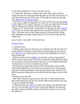 II. SỰ ỨNG NGHIỆM TỪ NGÀY LỄ NGŨ TUẦN
1. Lễ Ngũ tuần: Ngũ tuần có nghĩa là năm mươi. Đó là một kỳ lễ để ăn
mừng mùa gặt và kỷ niệm ngày thành lập quốc gia Do Thái tại núi Sinai. Lễ
Ngũ tuần còn được gọi là Lễ các tuần, Lễ mùa gặt, hay Ngày hoa quả đầu
mùa (XuXh 34:1-35; Dan Ds 28:26).
. Chúa Jesus ví Ngài như hạt giống lúa mì chết đi để đem lại mùa gặt (GiGa
12:24). Ngài đã chết trong lễ Vượt qua và 50 ngày sau, Ngài đã ban mùa gặt
rộng lớn bằng sự tuôn đổ Đức Thánh Linh trong ngày lễ Ngũ tuần.
2. Ngày sau rốt: Phierơ đổi từ “sau đó”thành “trong ngày sau rốt”( Cong Cv
2:17). Ngày sau rốt được định nghĩa là thời gian giữa hai lần đến của Chúa
Jesus. Tuy nhiên, thời đại Hội Thánh chỉ thực sự bắt đầu khi Hội Thánh
được thành lập trong ngày lễ Ngũ tuần khi 120 tín hữu được đầy dẫy Đức
Thánh Linh.
Bài 18: NGÀY SAU RỐT : CƠN ĐẠI NẠN
Gio Ge 2:30-32
I. CƠN ĐẠI NẠN
1. Những sự lạra trong các từng trời: Tiên tri Đaniên cho biết “Lúc đó sẽ có
tai nạn, đến nỗi từ khi mới có nước đến kỳ đó cũng chẳng có như vậy bao
giờ”( Dan Ds 12:1). Khải huyền cho chúng ta biết những điều đó sẽ xảy ra
trong cơn đại nạn.
. Mặt trời sẽ đổi ra tối tăm: KhKh 6:12 cho biết có một cơn động đất lớn,
Sau đó, mặt trời bèn trở nên tối tăm như túi lông đen. Động đất là điều đang
xảy ra thường xuyên hơn trên thế giới hiện nay và núi lửa phun nham thạch
với đám mây tro có thể che mất ánh sáng mặt trời.
. Mặt trăng trở nên như máu: Người ta tự hỏi không biết có thể có chiến
tranh ở mặt trăng không ? Hay là một siêu cường nào đó có thể dùng mặt
trăng làm nơi phóng đi những vũ khí hạt nhân chăng ? Hay những rối loạn
bầu khí quyển do những thảm họ trên đất sẽ khiến mặt trăng có màu đỏ như
máu ?
2. Những sự lạ ở dưới đất:
. Máu và lửa: Thường tượng trưng cho chết chóc và chiến tranh hủy diệt.
Đây là điều không bao giờ dứt trên trái đất, nhất là trong thời đại cuối cùng,
còn gọi là thời đại Hội Thánh.
. Luồng khói:Nhiều nầy nhắc cho chúng ta nhớ những cuộn khói hình nấm
sau các vụ nổ hạt nhân. 18:9-10 mô tả sự hủy diệt Babylôn chỉ trong một
giờ, khiến người ta nghĩ đến cảnh hủy diệt do bom nguyên tử với các chất
thải phóng xạ ?
 