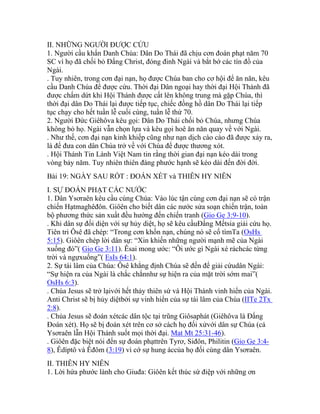 II. NHỮNG NGƯỜI ĐƯỢC CỨU
1. Người cầu khẩn Danh Chúa: Dân Do Thái đã chịu cơn đoán phạt năm 70
SC vì họ đã chối bỏ Đấng Christ, đóng đinh Ngài và bắt bớ các tín đồ của
Ngài.
. Tuy nhiên, trong cơn đại nạn, họ được Chúa ban cho cơ hội để ăn năn, kêu
cầu Danh Chúa để được cứu. Thời đại Dân ngoại hay thời đại Hội Thánh đã
được chấm dứt khi Hội Thánh được cất lên không trung mà gặp Chúa, thì
thời đại dân Do Thái lại được tiếp tục, chiếc đồng hồ dân Do Thái lại tiếp
tục chạy cho hết tuần lễ cuối cùng, tuần lễ thứ 70.
2. Người Đức Giêhôva kêu gọi: Dân Do Thái chối bỏ Chúa, nhưng Chúa
không bỏ họ. Ngài vẫn chọn lựa và kêu gọi hoê ăn năn quay về với Ngài.
. Như thế, cơn đại nạn kinh khiếp cũng như nạn dịch cào cào đã được xảy ra,
là để đưa con dân Chúa trở về với Chúa để được thương xót.
. Hội Thánh Tin Lành Việt Nam tin rằng thời gian đại nạn kéo dài trong
vòng bảy năm. Tuy nhiên thiên đàng phước hạnh sẽ kéo dài đến đời đời.
Bài 19: NGÀY SAU RỐT : ĐOÁN XÉT và THIÊN HY NIÊN
I. SỰ ĐOÁN PHẠT CÁC NƯỚC
1. Dân Ysơraên kêu cầu cùng Chúa: Vào lúc tận cùng cơn đại nạn sẽ có trận
chiến Hạtmaghêđôn. Giôên cho biết dân các nước sửa soạn chiến trận, toàn
bộ phương thức sản xuất đều hướng đến chiến tranh (Gio Ge 3:9-10).
. Khi dân sự đối diện với sự hủy diệt, họ sẽ kêu cầuĐấng Mếtsia giải cứu họ.
Tiên tri Ôsê đã chép: “Trong cơn khốn nạn, chúng nó sẽ cố tìmTa (OsHs
5:15). Giôên chép lời dân sự: “Xin khiến những người mạnh mẽ của Ngài
xuống đó”( Gio Ge 3:11). Êsai mong ước: “Ôi ước gì Ngài xé ráchcác từng
trời và ngựxuống”( EsIs 64:1).
2. Sự tái lâm của Chúa: Ôsê khẳng định Chúa sẽ đến để giải cứudân Ngài:
“Sự hiện ra của Ngài là chắc chắnnhư sự hiện ra của mặt trời sớm mai”(
OsHs 6:3).
. Chúa Jesus sẽ trở lạivới hết thảy thiên sứ và Hội Thánh vinh hiển của Ngài.
Anti Christ sẽ bị hủy diệtbởi sự vinh hiển của sự tái lâm của Chúa (IITe 2Tx
2:8).
. Chúa Jesus sẽ đoán xétcác dân tộc tại trũng Giôsaphát (Giêhôva là Đấng
Đoán xét). Họ sẽ bị đoán xét trên cơ sở cách họ đối xửvới dân sự Chúa (cả
Ysơraên lẫn Hội Thánh suốt mọi thời đại. Mat Mt 25:31-46).
. Giôên đặc biệt nói đến sự đoán phạttrên Tyrơ, Siđôn, Philitin (Gio Ge 3:4-
8), Êdíptô và Êđôm (3:19) vì cớ sự hung áccủa họ đối cùng dân Ysơraên.
II. THIÊN HY NIÊN
1. Lời hứa phước lành cho Giuđa: Giôên kết thúc sứ điệp với những ơn
 