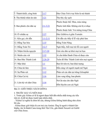 7. Thánh khiết, công bình 3:17 Đức Chúa Trời ở tại Siôn là núi thánh
8. Tha thứtội nhân ăn năn 3:21 Tha thứ, tẩy sạch
9. Ban phước cho dân sự 2:1-3:21
Phước thuộc thể: Mưa, mùa màng
Phước tinh thần: Không còn bị sỉ nhục
Phước thuộc linh: Vui mừng trong Chúa
10. Ở vớidân sự 2:27 Đức Giêhôva ở giữa Ysơraên
11. Kêu gọi, chỉ dẫn 1:1-2:11 Chỉ dẫn các thầy tế lễ việc phải làm
12. Đấng Tạo hóa 1:15 Đấng Toàn Năng
13. Đấng Toàn Tri 3:2-7 Ngài thấy, biết mọi tội lỗi con người
14. Nhậm lờicầu nguyện 2:17-20 Giải cứu dân sự khỏi mọi tai họa
15. Muốn cứu vớt 2:32 Ai cầu khẩn Danh Chúa sẽ được cứu
16. Ban Đức Thánh Linh 2:28-29 Tuôn đổ Đức Thánh Linh trên mọi người
17. Mặc khải 1:1 Ban lời tiên tri, ban khải tượng
18. Chúa tái lâm 3:11 Đến cùng với người mạnh mẽ Ngài
19. Sự Phán xét 3:12 Phán xét các dân tại trũng Giôsaphát
20. Chúa Cai trị 3:16 Làm vang tiếng, ban phước
21. Liên hệ với dân Chúa 3:16
Nơi ẩn náu cho dân Ngài
Đồn lũycho con cái Ngài
Bài 21: GIỚI THIỆU SÁCH GIÔNA
I. TRƯỚC GIẢ VÀ NIÊN ĐẠI
1. Trước giả: Giôna có lẽ là ngươi được biết đến nhiều nhất trong các tiểu
tiên tri, là đề tài được tranh luận nhiều nhất.
. “Giôna”có nghĩa là chim bồ câu, nhưng Giôna không hành động như chim
bồ câu.
. Giôna được giới thiệu là con trai của Amitai. Ông là người ở thành Gát-
hêphe, tức là thành Cana trong thời Tân Ước, gần thành Naxarét xứ Galilê
của Chúa Jesus.
 