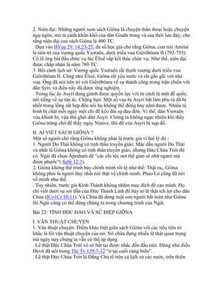 2. Niên đại: Những người xem sách Giôna là chuyện thần thoại hoặc chuyện
ngụ ngôn, mô tả cảnh khốn khổ của dân Giuđa trong và sau thời lưu đày, cho
rằng niên đại của sách Giôna là 400 TC.
. Dựa vào IIVua 2V 14:23-25, đa số học giả cho rằng Giôna, con trai Amitai
là tiên tri của vương quốc Ysơraên, dưới triều vua Giêrôbôam II (792-753).
Có lẽ ông bắt đầu chức vụ lúc Êlisê sắp kết thúc chức vụ. Như thế, niên đại
được chấp nhận là năm 780 TC.
3. Bối cảnh lịch sử: Vương quốc Ysơraên rất thịnh vượng dưới triều vua
Giêrôbôam II. Cũng như Êlisê, Giôna rất yêu nước và rất gần gũi với nhà
vua. Ông đã nói tiên tri với Giêrôbôam về sự thành công trong trận chiến với
dân Syri, và điều nầy đã được ứng nghiệm.
. Trong lúc ấy Asyri đang giành được quyền lực với tư cách là một đế quốc,
nổi tiếng về sự tàn ác. Chẳng hạn: Một số vua bị Asyri bắt làm phu tù đã bị
nhốt trong lồng sắt hẹp đến nổi họ không thể đứng hay nằm được. Nhiều tù
binh bị chặt mỗi ngày một chi để kéo dài sự đau đớn. Vì thế, dân Ysơraên
vừa khinh bỉ, vừa thù ghét dân Asyri. Chúng ta không ngạc nhiên khi thấy
Giôna trông chờ để thấy ngày Ninive, thủ đô của Asyri bị sụp đổ.
II. AI VIẾT SÁCH GIÔNA ?
Một số người cho rằng Giôna không phải là trước giả vì hai lý do :
1. Người Do Thái không có tinh thần truyền giáo: Mặc dầu người Do Thái
và nhất là Giôna không có tinh thần truyền giáo, nhưng Đức Chúa Trời thì
có. Ngài đã chọn Ápraham để “các chi tộc nơi thế gian sẽ nhờ ngươi mà
được phước”( SaSt 12:3).
2. Giôna không thể trình bày chính mình tồi tệ như thế: Thật ra,, Giôna
không phải là người duy nhất nói thật về chính mình. Phao Lô cũng đã nói
về mình như thế.
. Tuy nhiên, trước giả Kinh Thánh không nhằm mục đích đề cao mình. Họ
chỉ viết dưới sự soi dẫn của Đức Thánh Linh để bày tỏ lẽ thật ích lợi cho dân
Chúa (ICo1Cr 10:11). Và Chúa đã dùng một con người bất toàn như Giôna
thì Ngài cũng có thể dùng chúng ta trong chương trình của Ngài.
Bài 22: TÍNH ĐỘC ĐÁO VÀ SỨ ĐIỆP GIÔNA
I. VĂN THUẬT CHUYỆN
1. Văn thuật chuyện: Điểm khác biệt giữa sách Giôna với các tiểu tiên tri
khác là lối văn thuật chuyện của nó. Nó chứa đựng nhiều lẽ thật quan trọng
mà ngày nay chúng ta vẫn có thể áp dụng.
. Lẽ thật Đức Chúa Trời vô sở bất tại được nhắc đến đầu tiên. Đúng như điều
Đavít đã nói trong Thi Tv 139:7-12 “ở tại cuối cùng biển”.
. Lẽ thật Đức Chúa Trời là Đấng Chủ tể trên cả lịch sử các nước, trên thiên
 